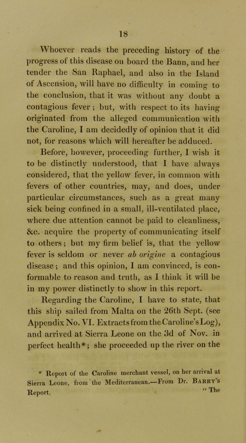 Whoever reads the preceding history of the progress of this disease on board the Bann, and her tender the San Raphael, and also in the Island of Ascension, will have no difficulty in coming to the conclusion, that it was without any doubt a contagious fever; but, with respect to its having originated from the alleged communication with the Caroline, I am decidedly of opinion that it did not, for reasons which will hereafter be adduced. Before, however, proceeding further, I wish it to be distinctly understood, that I have always considered, that the yellow fever, in common with fevers of other countries, may, and does, under particular circumstances, such as a great many sick being confined in a small, ill-ventilated place, where due attention cannot be paid to cleanliness, &c. acquire the property of communicating itself to others; but my firm belief is, that the yellow fever is seldom or never ah origine a contagious disease; and this opinion, I am convinced, is con- formable to reason and truth, as I think it will be in my power distinctly to show in this report. Regarding the Caroline, I have to state, that this ship sailed from Malta on the 26th Sept. (see Appendix No. VI. Extracts from the Carohne's Log), and arrived at Sierra Leone on the 3d of Nov. in perfect health*; she proceeded up the river on the * Report of the Caroline merchant vessel, on her arrival at Sierra Leone, from the Mediterranean.—From Dr. Barry's