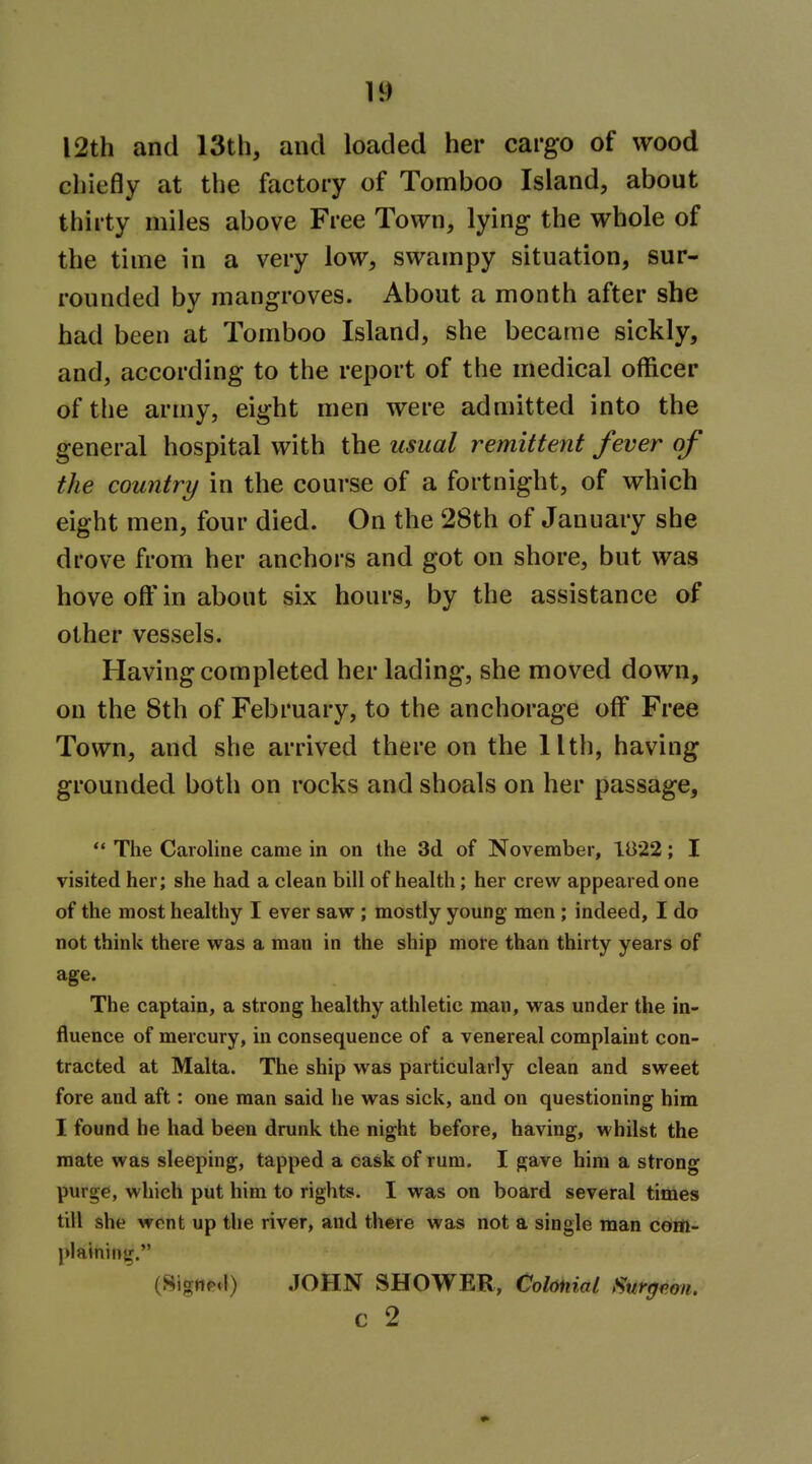 I2th and 13th, and loaded her cargo of wood chiefly at the factory of Tomboo Island, about thirty miles above Free Town, lying the whole of the time in a very low, swampy situation, sur- rounded by mangroves. About a month after she had been at Tomboo Island, she became sickly, and, according to the report of the medical officer of the army, eight men were admitted into the general hospital with the usual remittent fever of the country in the course of a fortnight, of which eight men, four died. On the 28th of January she drove from her anchors and got on shore, but was hove o& in about six hours, by the assistance of other vessels. Having completed her lading, she moved down, on the 8th of February, to the anchorage off Free Town, and she arrived there on the llth, having grounded both on rocks and shoals on her passage,  The Caroline came in on the 3d of November, 1B22; X visited her; she had a clean bill of health; her crew appeared one of the most healthy I ever saw ; mostly young men ; indeed, I do not think there was a man in the ship more than thirty years of age. The captain, a strong healthy athletic man, was under the in- fluence of mercury, in consequence of a venereal complaint con- tracted at Malta. The ship was particularly clean and sweet fore and aft: one man said he was sick, and on questioning him I found he had been drunk the night before, having, whilst the mate was sleeping, tapped a cask of rum. I gave him a strong purge, which put him to rights. I was on board several times till she wont up the river, and there was not a single man com- plaining. (8ignpd) JOHN SHOWER, Colonial Surgeon. c 2