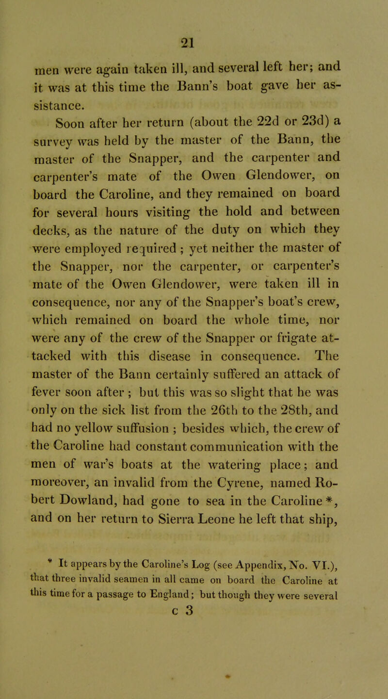 men were again taken ill, and several left her; and it was at this time the Bann's boat gave her as- sistance. Soon after her return (about the 22d or 23d) a survey was held by the master of the Bann, the master of the Snapper, and the carpenter and carpenter's mate of the Owen Glendower, on board the Caroline, and they remained on board for several hours visiting the hold and between decks, as the nature of the duty on which they were employed required ; yet neither the master of the Snapper, nor the carpenter, or carpenter's mate of the Owen Glendower, were taken ill in consequence, nor any of the Snapper's boat's crew, which remained on board the whole time, nor were any of the crew of the Snapper or frigate at- tacked with this disease in consequence. The master of the Bann certainly suffered an attack of fever soon after ; but this was so slight that he was only on the sick hst from the 26th to the 28th, and had no yellow suffusion ; besides which, the crew of the Caroline had constant communication with the men of war's boats at the watering place; and moreover, an invalid from the Cyrene, named Ro- bert Dowland, had gone to sea in the Caroline*, and on her return to Sierra Leone he left that ship, * It appears by the Caroline's Log (see Appendix, No. VI.), that three invalid seamen in all came on board the Caroline at this time for a passage to England; but though they were several c 3