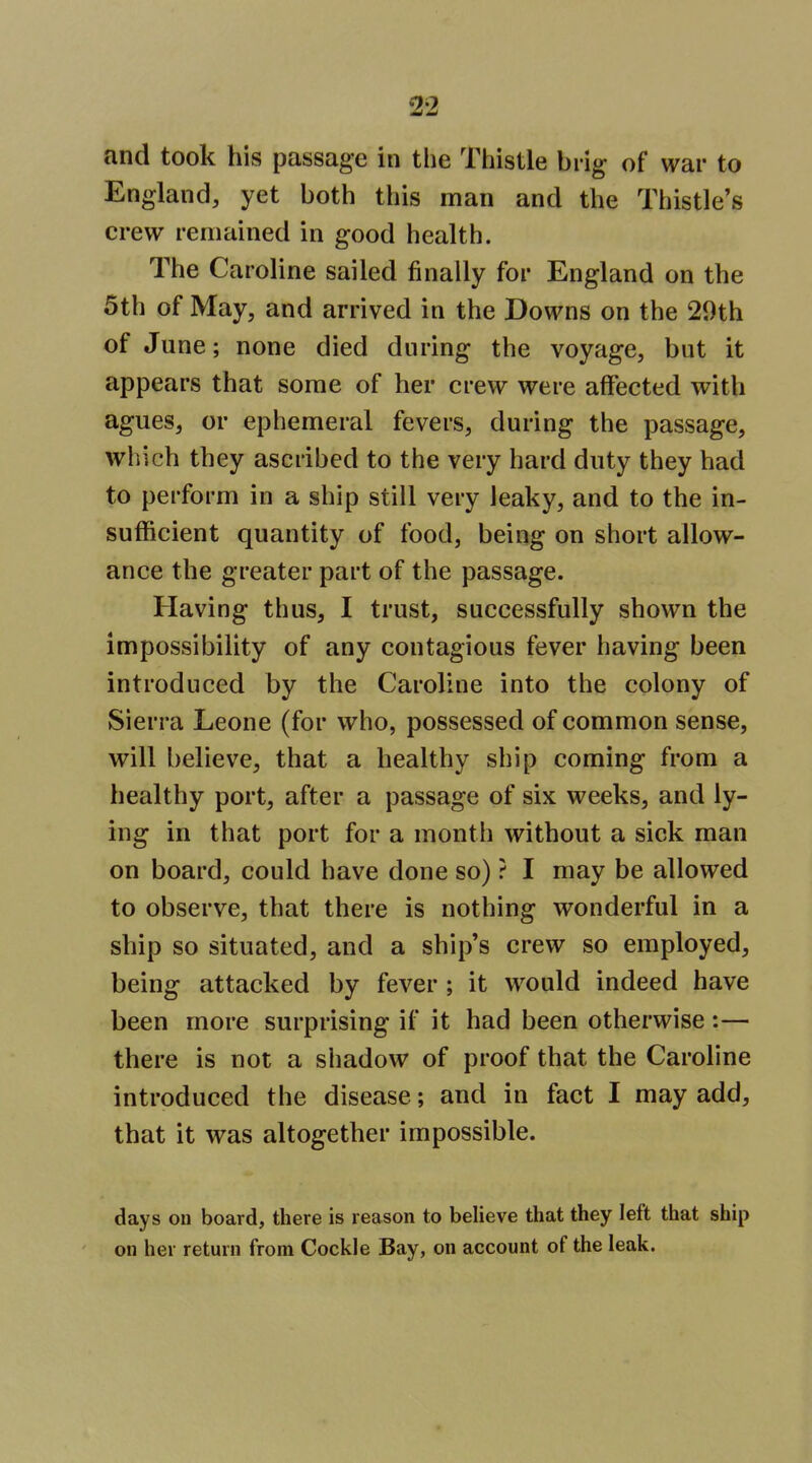 and took his passage in the Thistle brig of war to England, yet both this man and the Thistle's crew remained in good health. The Caroline sailed finally for England on the 5th of May, and arrived in the Downs on the 29th of June; none died during the voyage, but it appears that some of her crew were affected with agues, or ephemeral fevers, during the passage, which they ascribed to the very hard duty they had to perform in a ship still very leaky, and to the in- sufficient quantity of food, being on short allow- ance the greater part of the passage. Having thus, I trust, successfully shown the impossibility of any contagious fever having been introduced by the Caroline into the colony of Sierra Leone (for who, possessed of common sense, will believe, that a healthy ship coming from a healthy port, after a passage of six weeks, and ly- ing in that port for a month without a sick man on board, could have done so) ? I may be allowed to observe, that there is nothing wonderful in a ship so situated, and a ship's crew so employed, being attacked by fever ; it would indeed have been more surprising if it had been otherwise :— there is not a shadow of proof that the Caroline introduced the disease; and in fact I may add, that it was altogether impossible. days ou board, there is reason to believe that they left that ship on her return from Cockle Bay, on account of the leak.