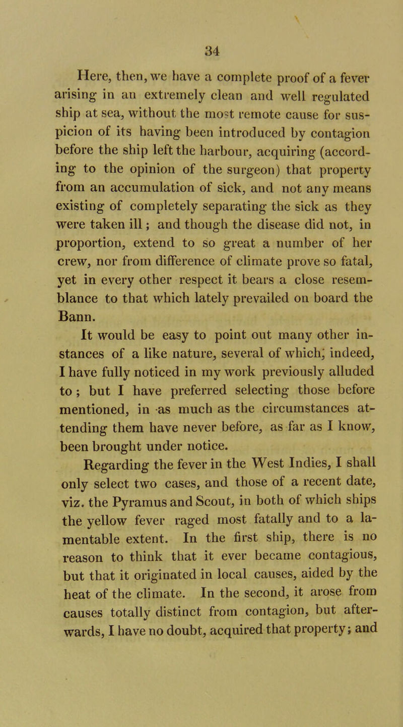 Here, then, we have a complete proof of a fever arising in an extremely clean and well regulated ship at sea, without the mo?t remote cause for sus- picion of its having been introduced by contagion before the ship left the harbour, acquiring (accord- ing to the opinion of the surgeon) that property from an accumulation of sick, and not any means existing of completely separating the sick as they were taken ill; and though the disease did not, in proportion, extend to so great a number of her crew, nor from difference of climate prove so fatal, yet in every other respect it bears a close resem- blance to that which lately prevailed on board the Bann. It would be easy to point out many other in- stances of a like nature, several of which; indeed, I have fully noticed in my work previously alluded to; but I have preferred selecting those before mentioned, in as much as the circumstances at- tending them have never before, as far as I know, been brought under notice. Regarding the fever in the West Indies, I shall only select two cases, and those of a recent date, viz. the Pyramus and Scout, in both of which ships the yellow fever raged most fatally and to a la- mentable extent. In the first ship, there is no reason to think that it ever became contagious, but that it originated in local causes, aided by the heat of the climate. In the second, it arose from causes totally distinct from contagion, but after- wards, I have no doubt, acquired that property; and