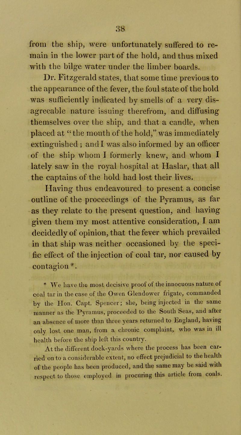 from the ship, were unfortunately suffered to re- main in the lower part of the hold, and thus mixed with the bilge water under the limber boards. Dr. Fitzgerald states, that some time previous to the appearance of the fever, the foul state of the hold was sufficiently indicated by smells of a very dis- agreeable nature issuing therefrom, and diffusing themselves over the ship, and that a candle, when placed at the mouth of the hold, was immediately extinguished ; and I was also informed by an officer of the ship whom I formerly knew, and whom I lately saw in the royal hospital at Haslar, that all the captains of the hold had lost their lives. Having thus endeavoured to present a concise outline of the proceedings of the Pyramus, as far as they relate to the present question, and having given them my most attentive consideration, I am decidedly of opinion, that the fever which prevailed in that ship was neither occasioned by the speci- fic effect of the injection of coal tar, nor caused by contagion*. * We have the most decisive proof of the innocuous nature of coal tar in the case of the Owen Glendower frigate, commanded by the Hon. Capt. Spencer; she, being injected in the same manner as the Pyramus, proceeded to the South Seas, and after an absence of more than three years returned to England, having only lost one man, from a chronic complaint, who was in ill health before the ship left this country. At the different dock-yards where the process has been car- ried on to a considerable extent, no effect prejudicial to the health of the people has been produced, and the same may be said with respect to those employed in procuring this article from coals.