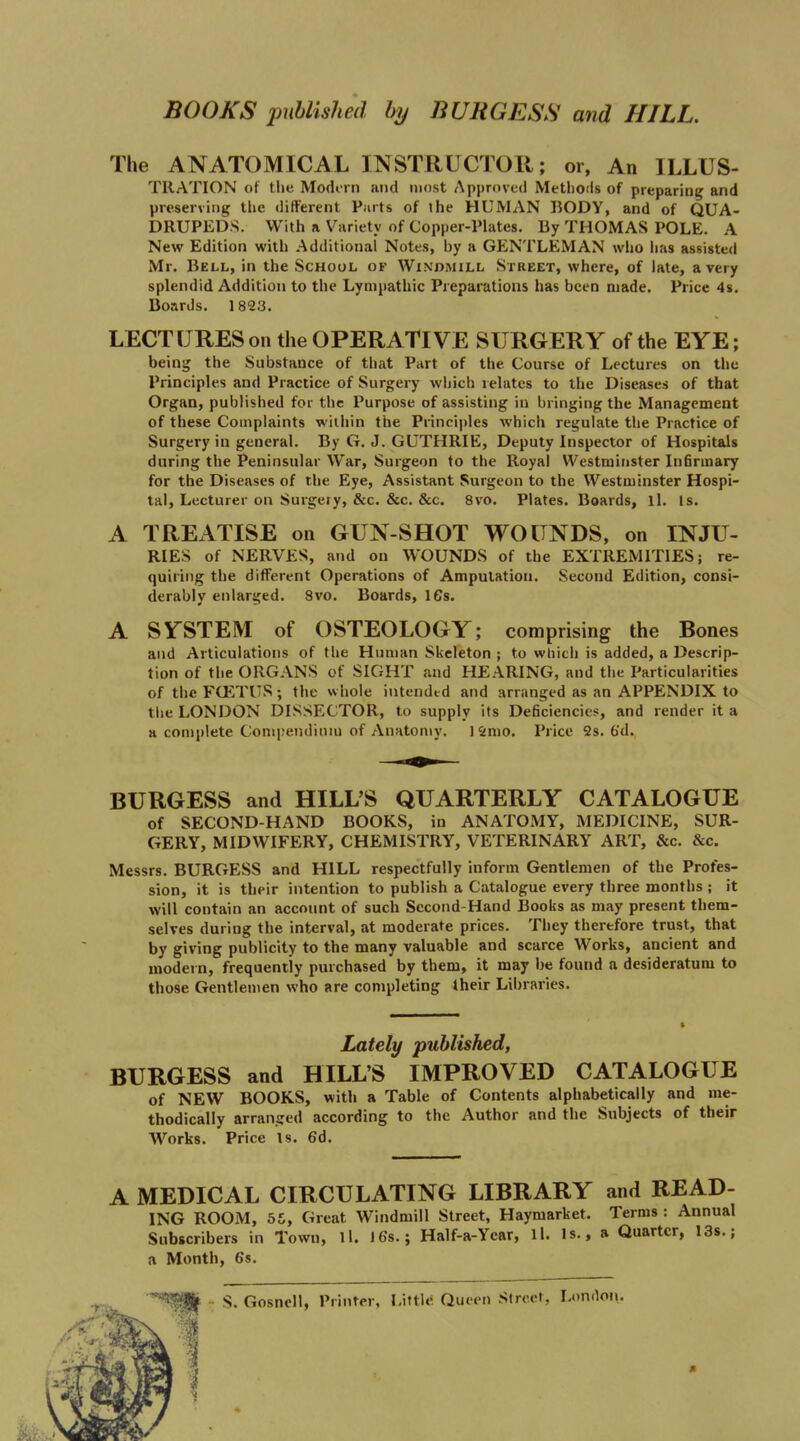 BOOKS published by BURGESS and HILL. The ANATOMICAL INSTRUCTOR; or, An ILLUS- TllATION ot tlje Modorn and most Approved Methods of preparing and preserving the different Parts of the HUMAN BODY, and of QUA- DRUPEDS. With a Variety of Copper-Plates. By THOMAS POLE. A New Edition with Additional Notes, by a GENTLEMAN who lias assisted Mr, Bell, in the School of Wini>mill Street, where, of late, a very splendid Addition to the Lympathic Preparations has been made. Price 4s. Boards. 1823. LECTURES on the OPERATIVE SURGERY of the EYE; being the Substance of that Part of the Course of Lectures on the Principles and Practice of Surgery which relates to the Diseases of that Organ, published for the Purpose of assisting in bringing the Management of these Complaints wiihin the Principles which regulate the Practice of Surgery in general. By G. J. GUTHRIE, Deputy Inspector of Hospitals during the Peninsular War, Surgeon to the Royal Westminster Infirmary for the Diseases of the Eye, Assistant Surgeon to the Westminster Hospi- tal, Lecturer on Surgery, &c. &c. &c. 8vo. Plates. Boards, ll. Is. A TREATISE on GUN-SHOT WOUNDS, on INJU- RIES of NERVES, and on WOUNDS of the EXTREMITIES; re- quiring the different Operations of Amputation. Second Edition, consi- derably enlarged. 8vo. Boards, IGs. A SYSTEM of OSTEOLOGY; comprising the Bones and Articulations of the Human Skeleton ; to which is added, a Descrip- tion of the ORGANS of SIGHT and HEARING, and the Particularities of the FCETUS; the whole intended and arranged as an APPENDIX to the LONDON DISSECTOR, to supply its Deficiencies, and render it a a complete Compendiniu of Anatomy. 1 Smo. Price 2s. 6'd. BURGESS and HILL'S QUARTERLY CATALOGUE of SECOND-HAND BOOKS, in ANATOMY, MEDICINE, SUR- GERY, MIDWIFERY, CHEMISTRY, VETERINARY ART, &c. &c. Messrs. BURGESS and HILL respectfully inform Gentlemen of the Profes- sion, it is their intention to publish a Catalogue every three months ; it will contain an account of such Sccond-Hand Boobs as may present them- selves during the interval, at moderate prices. They therefore trust, that by giving publicity to the many valuable and scarce Works, ancient and modern, frequently purchased by them, it may be found a desideratum to those Gentlemen who are completing their Libraries. Lately published, BURGESS and HILL'S IMPROVED CATALOGUE of NEW BOOKS, with a Table of Contents alphabetically and me- thodically arransjed according to the Author and the Subjects of their Works. Price Is. 6d. A MEDICAL CIRCULATING LIBRARY and READ- ING ROOM, 65, Great Windmill Street, Haymarket. Terms : Annual Subscribers in Town, ll. I6s.; Half-a-Ycar, ll. Is., a Quarter, I3s.; a Month, 6's. •• S. Gosnell, Printer, Littl<< Queen Street, London.