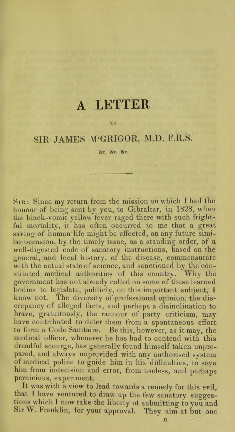 A LETTER SIR JAMES M'GRIGOR, M.D. F.R.S. &c. &c. &C. Sir: Since my return from the mission on which I had the honour of being sent by you, to Gibraltar, in 1828, when the black-vomit yellow fever raged there with such fright- ful mortality, it has often occurred to me that a great saving of human'life might be effected, on any future simi- lar occasion, by the timely issue, as a standing order, of a well-digested code of sanatory instructions, based on the general, and local history, of the disease, commensurate with the actual state of science, and sanctioned by the con- stituted medical authorities of this country. Why the government has not already called on some of these learned bodies to legislate, publicly, on this important subject, I know not. The diversity of professional opinion, the dis- crepancy of alleged facts, and perhaps a disinclination to brave, gratuitously, the rancour of party criticism, may have contributed to deter them from a spontaneous effort to form a Code Sanitaire. Be this, however, as it may, the medical officer, whenever he has had to contend with this dreadful scourge, has generally found himself taken unpre- pared, and always unprovided with any authorised system of medical police to guide him in his difficulties, to save him from indecision and error, from useless, and perhaps pernicious, experiment. It was with a view to lead towards a remedy for this evil, that I have ventured to draw up the few sanatory sugges- tions which I now take the liberty of submitting to you and Sir W. Franklin, for your approval. They aim at but one B