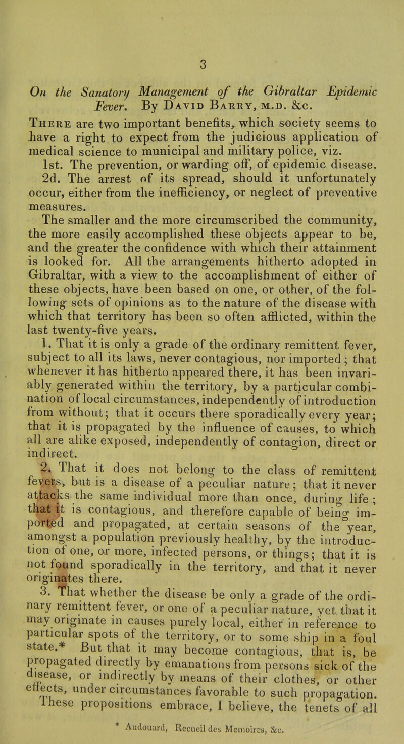 On the Sanatory Management of the Gibraltar Epidemic Fever. By David Barry, m.d. &c. There are two important benefits,, which society seems to have a right to expect from the judicious application of medical science to municipal and military police, viz. 1st. The prevention, or warding off, of epidemic disease. 2d. The arrest of its spread, should it unfortunately occur, either from the inefficiency, or neglect of preventive measures. The smaller and the more circumscribed the community, the more easily accomplished these objects appear to be, and the greater the confidence with which their attainment is looked for. All the arrangements hitherto adopted in Gibraltar, with a view to the accomplishment of either of these objects, have been based on one, or other, of the fol- lowing- sets of opinions as to the nature of the disease with which that territory has been so often afflicted, within the last twenty-five years. 1. That it is only a grade of the ordinary remittent fever, subject to all its laws, never contagious, nor imported ; that whenever it has hitherto appeared there, it has been invari- ably generated within the territory, by a particular combi- nation of local circumstances, independently of introduction from without; that it occurs there sporadically every year; that it is propagated by the influence of causes, to which all are alike exposed, independently of contagion, direct or indirect. 2* That it does not belong to the class of remittent feyef,s, but is a disease of a peculiar nature; that it never attacks the same individual more than once, durino- life ; that it is contagious, and therefore capable of being im- ported and propagated, at certain seasons of the year, amongst a population previously healthy, by the introduc- tion of one, or more, infected persons, or things; that it is not found sporadically in the territory, and that it never originates there. 3. fhat whether the disease be only a grade of the ordi- nary remittent fever, or one of a peculiar nature, yet that it may originate in causes purely local, either in reference to particular spots of the territory, or to some ship in a foul state.* But that it may become contagious, that is, be propagated directly by emanations from persons sick of the disease, or indirectly by means of their clothes, or other ettects, under circumstances favorable to such propagation. Ihese propositions embrace, I believe, the tenets of all • Audouurd, Recueil dcs Memoires, &c.