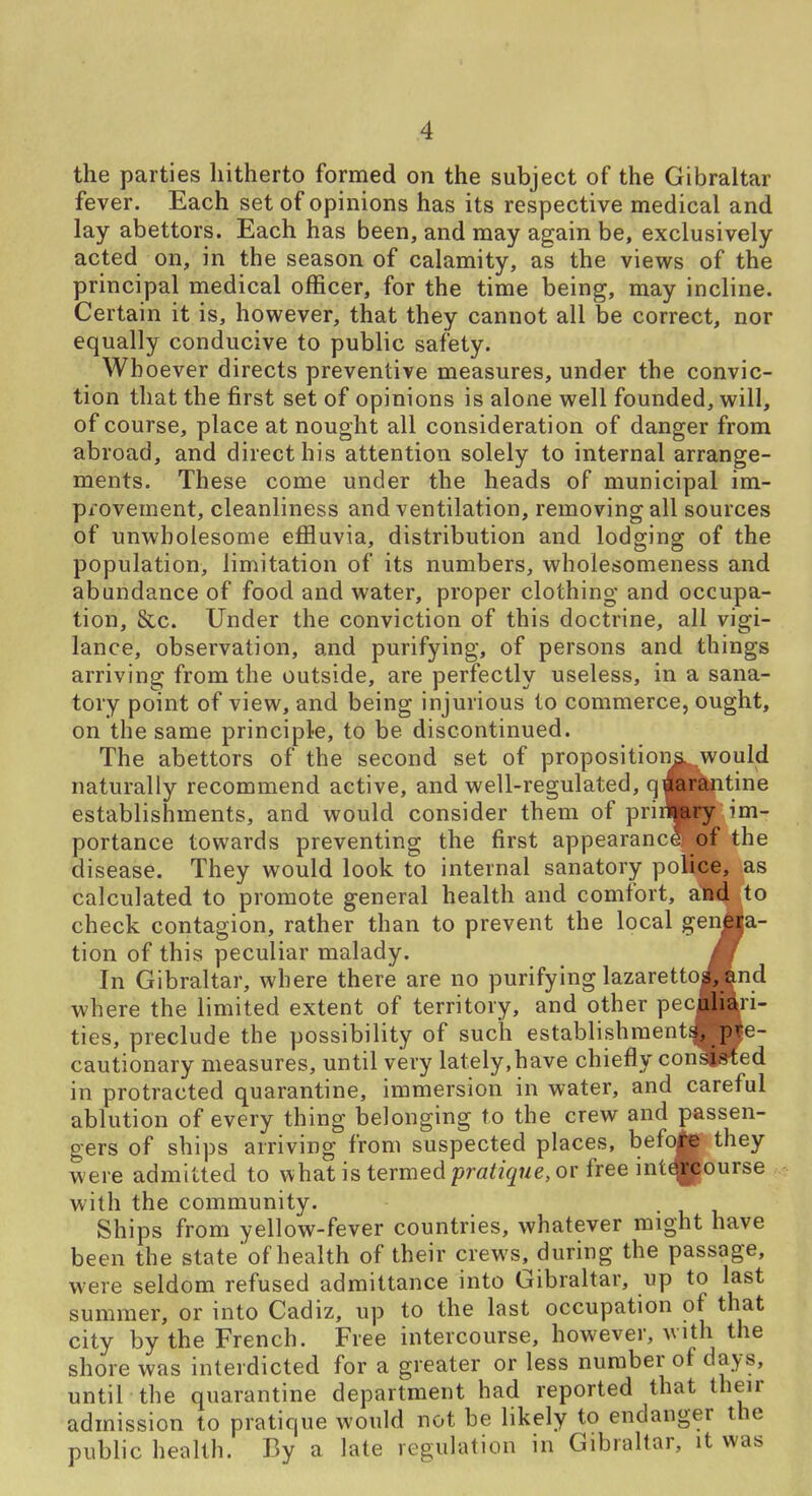 the parties hitherto formed on the subject of the Gibraltar fever. Each set of opinions has its respective medical and lay abettors. Each has been, and may again be, exclusively acted on, in the season of calamity, as the views of the principal medical officer, for the time being, may incline. Certain it is, however, that they cannot all be correct, nor equally conducive to public safety. Whoever directs preventive measures, under the convic- tion that the first set of opinions is alone well founded, will, of course, place at nought all consideration of danger from abroad, and direct his attention solely to internal arrange- ments. These come under the heads of municipal im- provement, cleanliness and ventilation, removing all sources of unwholesome effluvia, distribution and lodging; of the population, limitation of its numbers, wholesomeness and abundance of food and water, proper clothing and occupa- tion, &c. Under the conviction of this doctrine, all vigi- lance, observation, and purifying, of persons and things arriving from the outside, are perfectly useless, in a sana- tory point of view, and being injurious to commerce, ought, on the same principle, to be discontinued. The abettors of the second set of propositionawould naturally recommend active, and well-regulated, q^Pttitine establishments, and would consider them of priilfoy im- portance towards preventing the first appearance of the disease. They would look to internal sanatory police, as calculated to promote general health and comfort, and to check contagion, rather than to prevent the local genjia- tion of this peculiar malady. m In Gibraltar, where there are no purifying lazaretto^nd where the limited extent of territory, and other peculiari- ties, preclude the possibility of such establishments, pre- cautionary measures, until very lately,have chiefly consisted in protracted quarantine, immersion in water, and careful ablution of every thing belonging to the crew and passen- gers of ships arriving from suspected places, bef*^ they were admitted to what is termed prfl^z^we, or free int^ourse with the community. Ships from yellow-fever countries, whatever might have been the state of health of their crews, during the passage, were seldom refused admittance into Gibraltar, up to last summer, or into Cadiz, up to the last occupation of that city by the French. Free intercourse, however, with the shore was interdicted for a greater or less number of days, until the quarantine department had reported that their admission to pratique would not be likely to endanger the public health. By a late regulation in Gibraltar, it was