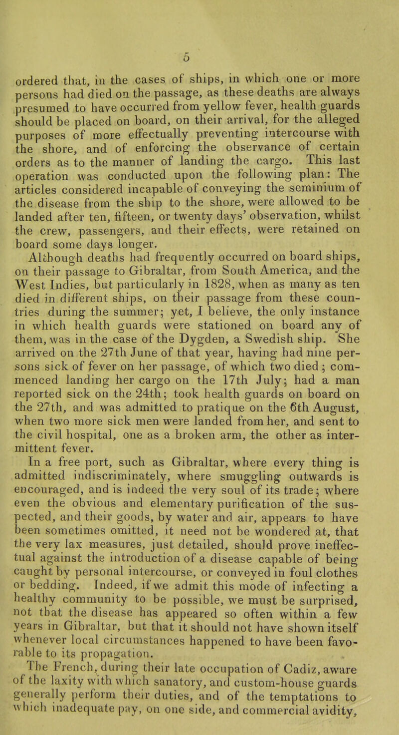 ordered that, in the cases of ships, in which one or more persons had died on the passage, as these deaths are always presumed to have occurred from yellow fever, health guards should be placed on board, on their arrival, for the alleged purposes of more effectually preventing intercourse with the shore, and of enforcing the observance of certain orders as to the manner of landing the cargo. This last operation was conducted upon the following plan: The articles considered incapable of conveying the seminium of the disease from the ship to the shore, were allowed to be landed after ten, fifteen, or twenty days' observation, whilst the crew, passengers, and their effects, were retained on board some days longer. Although deaths had frequently occurred on board ships, on their passage to Gibraltar, from South America, and the West Indies, but particularly in 1828, when as many as ten died in different ships, on their passage from these coun- tries during the summer; yet, I believe, the only instance in which health guards were stationed on board any of them, was in the case of the Dygden, a Swedish ship. She arrived on the 27th June of that year, having had nine per- sons sick of fever on her passage, of which two died ; com- menced landing her cargo on the 17th July; had a man reported sick on the 24th; took health guards on board on the 27th, and was admitted to pratique on the 6th August, when two more sick men were landed from her, and sent to the civil hospital, one as a broken arm, the other as inter- mittent fever. In a free port, such as Gibraltar, where every thing is admitted indiscriminately, where smuggling outwards is encouraged, and is indeed the very soul of its trade; where even the obvious and elementary purification of the sus- pected, and their goods, by water and air, appears to have been sometimes omitted, it need not be wondered at, that the very lax measures, just detailed, should prove ineffec- tual against the introduction of a disease capable of being caught by personal intercourse, or conveyed in foul clothes or bedding. Indeed, if we admit this mode of infecting a healthy community to be possible, we must be surprised, not that the disease has appeared so often within a few years in Gibraltar, but that it should not have shown itself whenever local circumstances happened to have been favo- rable to its propagation. The French, during their late occupation of Cadiz, aware of the laxity with which sanatory, and custom-house guards generally perform their duties, and of the temptations to which inadequate pny, on one side, and commercial avidity.