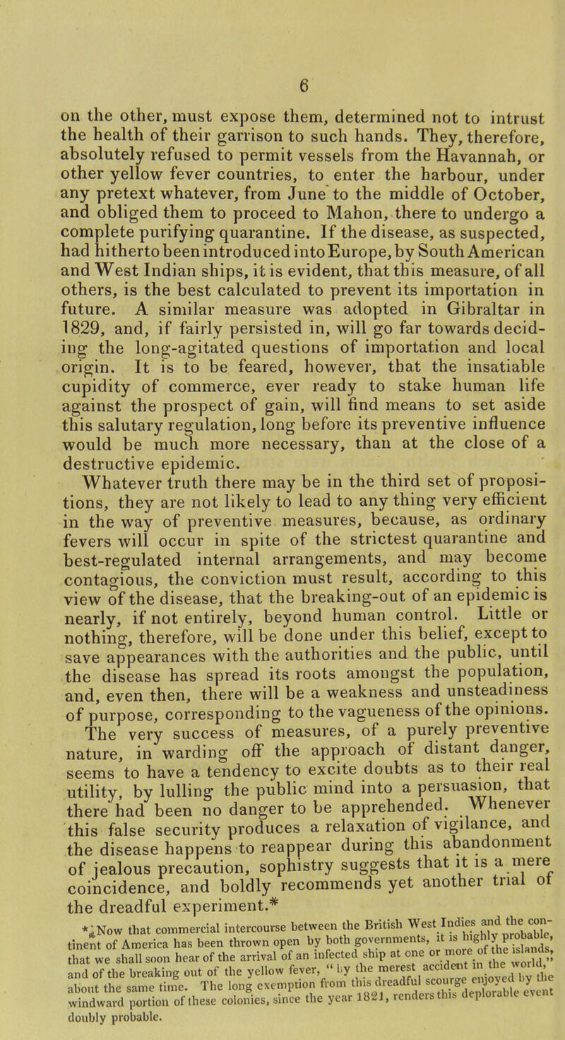 on the other, must expose them, determined not to intrust the health of their garrison to such hands. They, therefore, absolutely refused to permit vessels from the Havannah, or other yellow fever countries, to enter the harbour, under any pretext whatever, from June to the middle of October, and obliged them to proceed to Mahon, there to undergo a complete purifying quarantine. If the disease, as suspected, had hitherto been introduced into Europe, by South American and West Indian ships, it is evident, that this measure, of all others, is the best calculated to prevent its importation in future. A similar measure was adopted in Gibraltar in 1829, and, if fairly persisted in, will go far towards decid- ing the long-agitated questions of importation and local origin. It is to be feared, however, that the insatiable cupidity of commerce, ever ready to stake human life against the prospect of gain, will find means to set aside this salutary regulation, long before its preventive influence would be much more necessary, than at the close of a destructive epidemic. Whatever truth there may be in the third set of proposi- tions, they are not likely to lead to any thing very efficient in the way of preventive measures, because, as ordinary fevers will occur in spite of the strictest quarantine and best-regulated internal arrangements, and may become contagious, the conviction must result, according to this view of the disease, that the breaking-out of an epidemic is nearly, if not entirely, beyond human control. Little or nothing, therefore, will be done under this belief, except to save appearances with the authorities and the public, until the disease has spread its roots amongst the population, and, even then, there will be a weakness and unsteadiness of purpose, corresponding to the vagueness of the opinions. The very success of measures, of a purely preventive nature, in warding off the approach of distant danger, seems to have a tendency to excite doubts as to their real utility, by lulling the public mind into a persuasion, that there had been no danger to be apprehended. Whenever this false security produces a relaxation of vigilance, and the disease happens to reappear during this abandonment of jealous precaution, sophistry suggests that it is a mere coincidence, and boldly recommends yet another trial ot the dreadful experiment.* *,Now that commercial intercourse between the British West Indies and the c^^^^ tinent of America has been thrown open by J«*\g°;;«'-7^^''' f r'tf fhe k^^^^^^^ that we shall soon hear of the arrival of an mfected ship at one ^^.^J^ and of the breaking out of the yellow fever,  1-y the merest accident in the woUd about the same tinTe. The long exemption from this dreadful scourge enjoyed by the wintard^^Ttir^^^ colonies, since the year 1821. renders this deplorable event doubly probable.