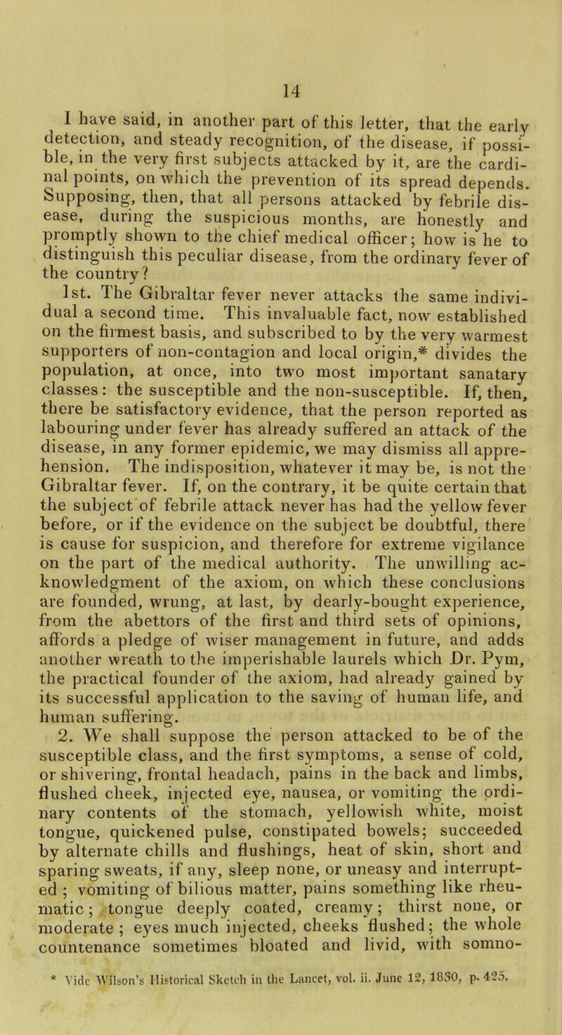 I have said, in another part of this letter, that the early detection, and steady recognition, of the disease, if possi- ble, in the very first subjects attacked by it, are the cardi- nal points, on which the prevention of its spread depends. Supposing, then, that all persons attacked by febrile dis- ease, during the suspicious months, are honestly and promptly shown to the chief medical officer; how is he to distinguish this peculiar disease, from the ordinary fever of the country? 1st. The Gibraltar fev er never attacks the same indivi- dual a second time. This invaluable fact, now established on the firmest basis, and subscribed to by the very warmest supporters of non-contagion and local origin,* divides the population, at once, into two most important sanatary classes: the susceptible and the non-susceptible. If, then, there be satisfactory evidence, that the person reported as labouring under fever has already suffered an attack of the disease, in any former epidemic, we may dismiss all appre- hension. The indisposition, whatever it may be, is not the Gibraltar fever. If, on the contrary, it be quite certain that the subject of febrile attack never has had the yellow fever before, or if the evidence on the subject be doubtful, there is cause for suspicion, and therefore for extreme vigilance on the part of the medical authority. The unwilling ac- knowledgment of the axiom, on which these conclusions are founded, wrung, at last, by dearly-bought experience, from the abettors of the first and third sets of opinions, affords a pledge of wiser management in future, and adds another wreath to the imperishable laurels which Dr. Pym, the practical founder of the axiom, had already gained by its successful application to the saving of human life, and human suft'ering. 2. We shall suppose the person attacked to be of the susceptible class, and the first symptoms, a sense of cold, or shivering, frontal headach, pains in the back and limbs, flushed cheek, injected eye, nausea, or vomiting the ordi- nary contents of the stomach, yellowish white, moist tongue, quickened pulse, constipated bowels; succeeded by alternate chills and flushings, heat of skin, short and sparing sweats, if any, sleep none, or uneasy and interrupt- ed ; vomiting of bilious matter, pains something like rheu- matic ; tongue deeply coated, creamy; thirst none, or moderate; eyes much injected, cheeks flushed; the whole countenance sometimes bloated and livid, with somno- * Vide Wilson's Historical Sketch in the Lancet, vol. ii. June 12, 1830, p. 425.