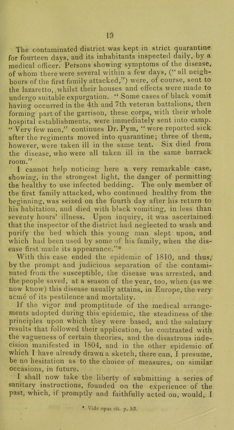 The contaminated district was kept in strict quarantine for fourteen days, and its inhabitants inspected daily, by a medical officer. Persons showing symptoms of the disease, of whom there were several within a few days, ( all neigh- bours of the first family attacked,) were, of course, sent to the lazaretto,,whilst their houses and effects were made to undergo suitaiDle expurgation.  Some cases of black vomit having occurred in the 4th and 7th veteran battalions, then forming part of the garrison, these corps, with their whole hospital establishments, were immediately sent into camp.  Very few men, continues Dr. Pym,  were reported sick after the regiments moved into quarantine; three of them, however, were taken ill in the same tent. Six died from the disease, who were all taken ill in the same barrack room. I cannot help noticing here a very remarkable case, showing, in the strongest light, the danger of permitting the healthy to use infected bedding. The only member of the first family attacked, who continued healthy from the beginning, was seized on the fourth day after his return to his habitation, and died with black vomiting, in less than seventy hours' illness. Upon inquiry, it was ascertained that the inspector of the district had neglected to wash and purify the bed which this young man slept upon, and which had been used by some of his family, when the dis- ease first made its appearance.* With this case ended the epidemic of 1810, and thus, by the prompt and judicious separation of the contami- nated from the susceptible, the disease was arrested; and the people saved, at a season of the year, too, when (as we now know) this disease usually attains, in Europe, the very acme of its pestilence and mortality. If the vigor and promptitude of the medical arrange- ments adopted during this epidemic, the steadiness of the principles upon which they were based, and the salutary results that followed their application, be contrasted with the vagueness of certain theories, and the disastrous inde- cision manifested in 1804, and in the other epidemic of which I have already drawn a sketch, there can, I presume, be no hesitation as to the choice of measures, on similar occasions, in future. I shall now take the liberty of submitting a series of sanitary instructions, founded on the experience of the past, which, if promptly and faithfully acted on. would, I * Vide opus cit. p. 53.