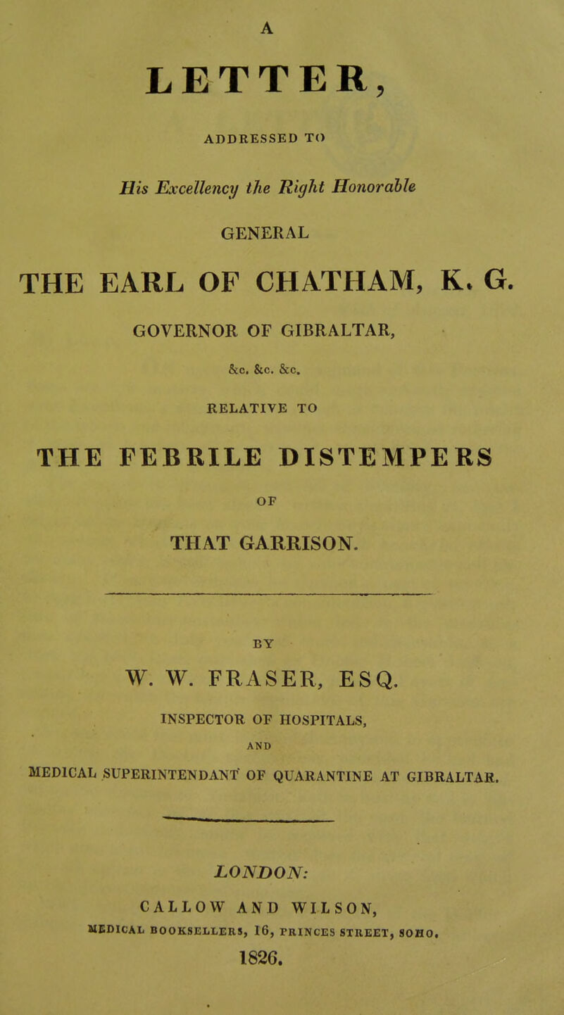 A LETTER, ADDRESSED TO His Excellency the Right Honorable GENERAL THE EARL OF CHATHAM, G. GOVERNOR OF GIBRALTAR, &c. &c. &c. RELATIVE TO THE FEBRILE DISTEMPERS OF THAT GARRISON. BY W. W. FRASER, ESQ. INSPECTOR OF HOSPITALS, AND MEDICAL SUPERINTENDANT OF QUARANTINE AT GIBRALTAR. LONDON: CALLOW AND WILSON, MEDICAL BOOKSEIiLERS, 16, PRINCES STREET, SOHO. 182G.