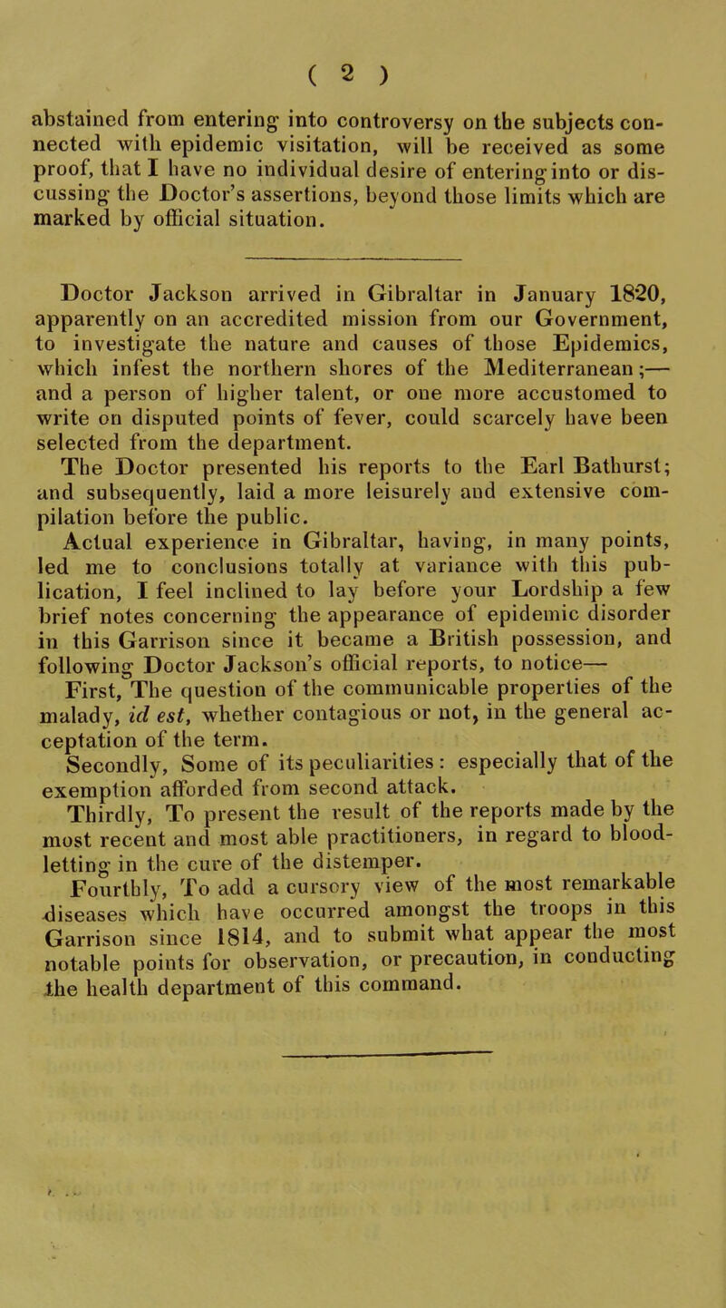 abstained from entering into controversy on the subjects con- nected with epidemic visitation, will be received as some proof, tliat I iiave no individual desire of entering into or dis- cussing the Doctor's assertions, beyond those limits which are marked by official situation. Doctor Jackson arrived in Gibraltar in January 1820, apparently on an accredited mission from our Government, to investigate the nature and causes of those Epidemics, which infest the northern shores of the Mediterranean;— and a person of higher talent, or one more accustomed to write on disputed points of fever, could scarcely have been selected from the department. The Doctor presented his reports to the Earl Bathurst; and subsequently, laid a more leisurely and extensive com- pilation before the public. Actual experience in Gibraltar, having, in many points, led me to conclusions totally at variance with this pub- lication, I feel inclined to lay before your Lordship a few brief notes concerning the appearance of epidemic disorder in this Garrison since it became a British possession, and following Doctor Jackson's official reports, to notice— First, The question of the communicable properties of the malady, id est, whether contagious or not, in the general ac- ceptation of the term. Secondly, Some of its peculiarities : especially that of the exemption afforded from second attack. Thirdly, To present the result of the reports made by the most recent and most able practitioners, in regard to blood- letting in the cure of the distemper. Fourthly, To add a cursory view of the most remarkable diseases which have occurred amongst the troops in this Garrison since 1814, and to submit what appear the most notable points for observation, or precaution, in conducting Ihe health department of this command.