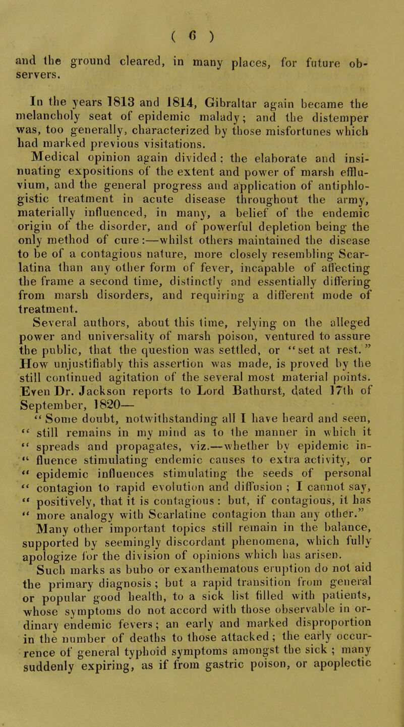 and the ground cleared, in many places, for future ob- servers. In the years 1813 and 1814, Gibraltar again became the melancholy seat of epidemic malady; and the distemper was, too generally, characterized by those misfortunes which Lad marked previous visitations. Medical opinion again divided ; the elaborate and insi- nuating expositions of the extent and power of marsh efflu- vium, and the general progress and application of antiphlo- gistic treatment in acute disease throughout the army, materially influenced, in many, a belief of the endemic origin of the disorder, and of powerful depletion being the only method of cure:—whilst others maintained the disease to be of a contagious nature, more closely resembling Scar- latina than any other form of fever, incapable of alfecting the frame a second time, distinctly and essentially diflering from marsh disorders, and requiring a different mode of treatment. Several authors, about this time, relying on the alleged power and universality of marsh poison, ventured to assure the public, that the question was settled, or set at rest.  How unjustifiably this assertion was made, is proved by the still continued agitation of the several most material points. Even Dr. Jackson reports to Lord Bathurst, dated 17th of September, 1820— *' Some doubt, notwithstanding all I have heard and seen,  still remains in my mind as to the manner in which it  spreads and propagates, viz.—whether by epidemic in-  fluence stimulating endemic causes to extra activity, or *' epidemic influences stimulating the seeds of personal contagion to rapid evolution and diffusion ; I cannot say,  positively, that it is contagious : but, if contagious, it has  more analogy with Scarlatine contagion than any other. Many other important topics still remain in the balance, supported by seemingly discordant phenomena, which fully apologize for the division of opinions which has arisen. Such marks as bubo or exanthematous eruption do not aid the primary diagnosis ; but a rapid transition from general or popular good health, to a sick list filled with patients, whose symptoms do not accord with those observable in or- dinary endemic fevers; an early and marked disproportion in the number of deaths to those attacked; the early occur- rence of general typhoid symptoms amongst the sick ; many suddenly expiring, as if from gastric poison, or apoplectic