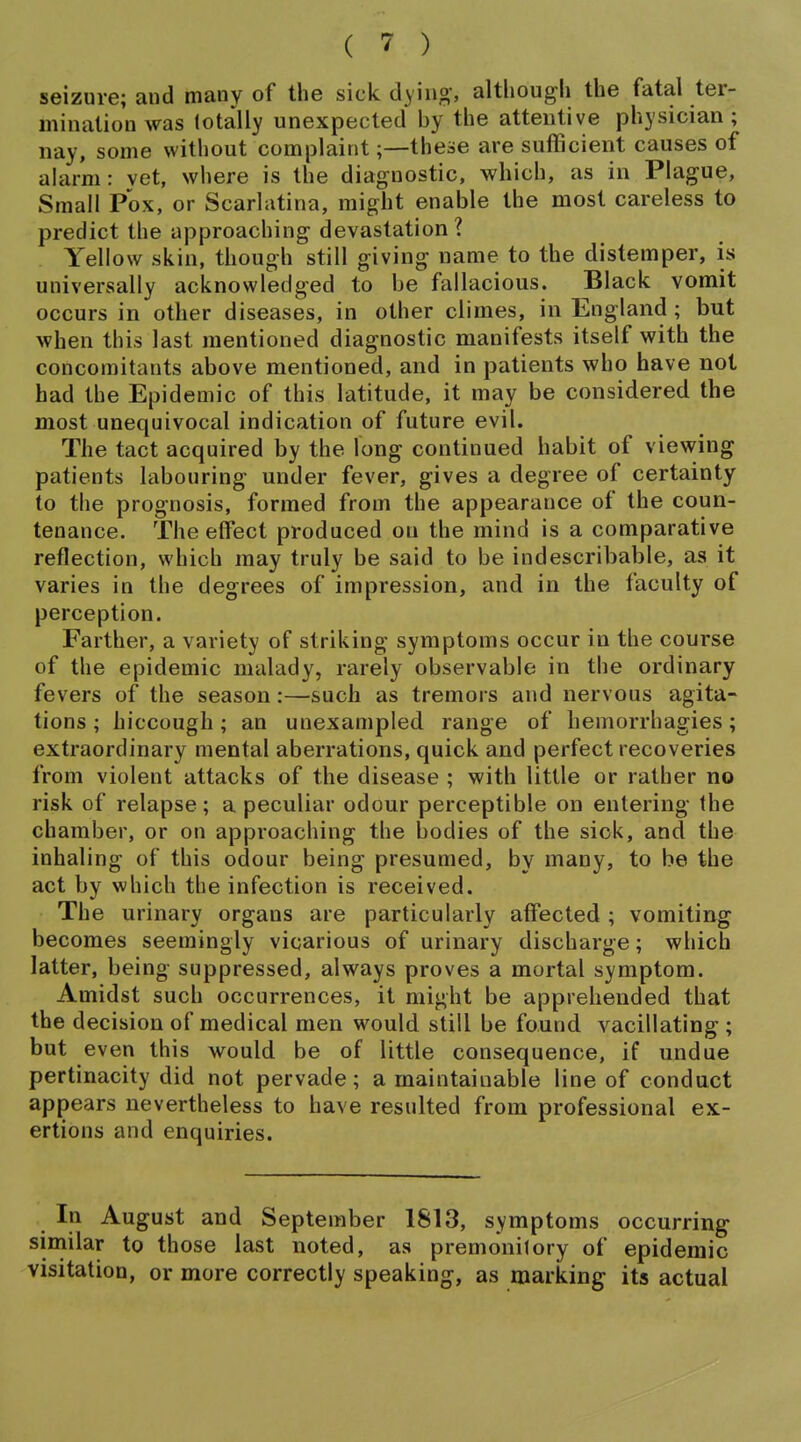 seizure; and many of the sick dying-, altliougli the fatal ter- mination was totally unexpected by the attentive physician ; nay, some without complaint;—these are sufficient causes of alarm: vet, where is the diagnostic, which, as in Plague, Small Pox, or Scarlatina, might enable the most careless to predict the approaching devastation? Yellow skin, though still giving name to the distemper, is universally acknowledged to be fallacious. Black vomit occurs in other diseases, in other climes, in England ; but when this last mentioned diagnostic manifests itself with the concomitants above mentioned, and in patients who have not had the Epidemic of this latitude, it may be considered the most unequivocal indication of future evil. The tact acquired by the long continued habit of viewing patients labouring under fever, gives a degree of certainty to the prognosis, formed from the appearance of the coun- tenance. The effect produced on the mind is a comparative reflection, which may truly be said to be indescribable, as it varies in the degrees of impression, and in the faculty of perception. Farther, a variety of striking symptoms occur in the course of the epidemic malady, rarely observable in the ordinary fevers of the season :—such as tremors and nervous agita- tions ; hiccough; an unexampled range of hemorrhagies; extraordinary mental aberrations, quick and perfect recoveries from violent attacks of the disease ; with little or rather no risk of relapse; a peculiar odour perceptible on entering the chamber, or on approaching the bodies of the sick, and the inhaling of this odour being presumed, by many, to be the act by which the infection is received. The urinary organs are particularly affected ; vomiting becomes seemingly vicarious of urinary discharge; which latter, being suppressed, always proves a mortal symptom. Amidst such occurrences, it might be apprehended that the decision of medical men would still be found vacillating; but even this would be of little consequence, if undue pertinacity did not pervade; a maintainable line of conduct appears nevertheless to have resulted from professional ex- ertions and enquiries. In August and September 1813, symptoms occurring similar to those last noted, as premonitory of epidemic visitation, or more correctly speaking, as marking its actual