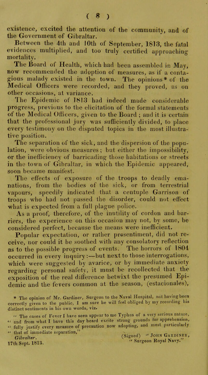 existence, excited the attention of the community, and of the Government of Gibraltar. Between the 4th and lOth of September, 1813, the fatal evidences multiplied, and too truly certified approaching mortality. The Board of Health, which had been assembled in May, now recommended the adoption of measures, as if a conta- gious malady existed in the town. The opinions* of the Medical Officers were recorded, and they proved, as on other occasions, at variance. The Epidemic of 1813 had indeed made considerable progress, previous 1o the elicitation of the formal statements of the Medical Officers, given to the Board ; and it is certain that the professional jury was sufficiently divided, to place every testimony on the disputed topics in the most illustra- tive position. The separation of the sick, and the dispersion of the popu- lation, were obvious measures; but either the impossibility, or the inefficiency of barricading those habitations or streets in the town of Gibraltar, in which the Epidemic appeared, soon became manifest. The effects of exposure of the troops to deadly ema- nations, from the bodies of the sick, or from terrestrial vapours, speedily indicated that a centuple Garrison of troops who had not passed the disorder, could nut effect what is expected from a full plague police. As a proof, therefore, of the inutility of cordon and bar- riers, the experience on this occasion may not, by some, be considered perfect, because the means were inefficient. Popular expectation, or rather presentiment, did not re- ceive, nor could it be soothed with any consolatory reflection as to the possible progress of events. The horrors of 1804 occurred in every inquiry:—but next to those interrogations, which were suggested by avarice, or by immediate anxiety regarding personal safety, it must be recollected that the exposition of the real difference betwixt the presumed Epi- demic and the fevers common at the season, (estacionales), * The opinion of Mr. Gardiner, Surgeon to the Naval Hospital, not having been correctly given to tlie public, I am sure he will feel obliged by my recording his distinct sentiments in his own words, viz.  The cases of Fever I have seen appear to me Typhus of a very serious nature,  and from what I have this day heard excite strong grounds for apprehension,  fully justify every measure of precaution now adopting, and most particularly  that of immediate separation, ~ ,^ » ^ Gibraltar, (Signed)  John Gardiner, 17th Sept. 1813.  1^°^^' Navy.