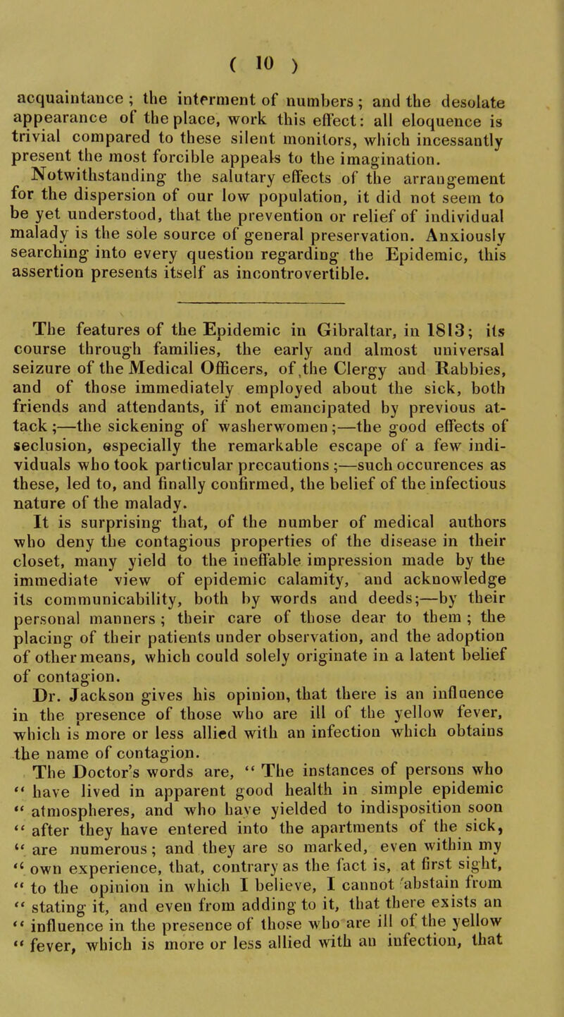acquaintance ; the interment of numbers; and the desolate appearance of the place, work this effect: all eloquence is trivial compared to these silent monitors, which incessantly present the most forcible appeak to the imagination. Notwithstanding the salutary effects of the arrangement for the dispersion of our low population, it did not seem to be yet understood, that the prevention or relief of individual malady is the sole source of general preservation. Anxiously searching into every question regarding the Epidemic, this assertion presents itself as incontrovertible. The features of the Epidemic in Gibraltar, in 1813; its course through families, the early and almost universal seizure of the Medical Officers, of,the Clergy and Rabbies, and of those immediately employed about the sick, both friends and attendants, if not emancipated by previous at- tack ;—the sickening of washerwomen ;—the good effects of seclusion, especially the remarkable escape of a few indi- viduals who took particular precautions ;—such occurences as these, led to, and finally confirmed, the belief of the infectious nature of the malady. It is surprising that, of the number of medical authors who deny the contagious properties of the disease in their closet, many yield to the ineffable impression made by the immediate view of epidemic calamity, and acknowledge its communicability, both by words and deeds;—by their personal manners ; their care of those dear to them ; the placing of their patients under observation, and the adoption of other means, which could solely originate in a latent belief of contagion. Dr. Jackson gives his opinion, that there is an influence in the presence of those who are ill of the yellow fever, which is more or less allied with an infection which obtains the name of contagion. The Doctor's words are,  The instances of persons who  have lived in apparent good health in simple epidemic  atmospheres, and who have yielded to indisposition soon  after they have entered into the apartments of the sick,  are numerous; and they are so marked, even within my  own experience, that, contrary as the fact is, at first sight,  to the opinion in which I believe, I cannot 'abstain from  stating it, and even from adding to it, that there exists an  influence in the presence of those who are ill of the yellow  fever, which is more or less allied with an infection, that
