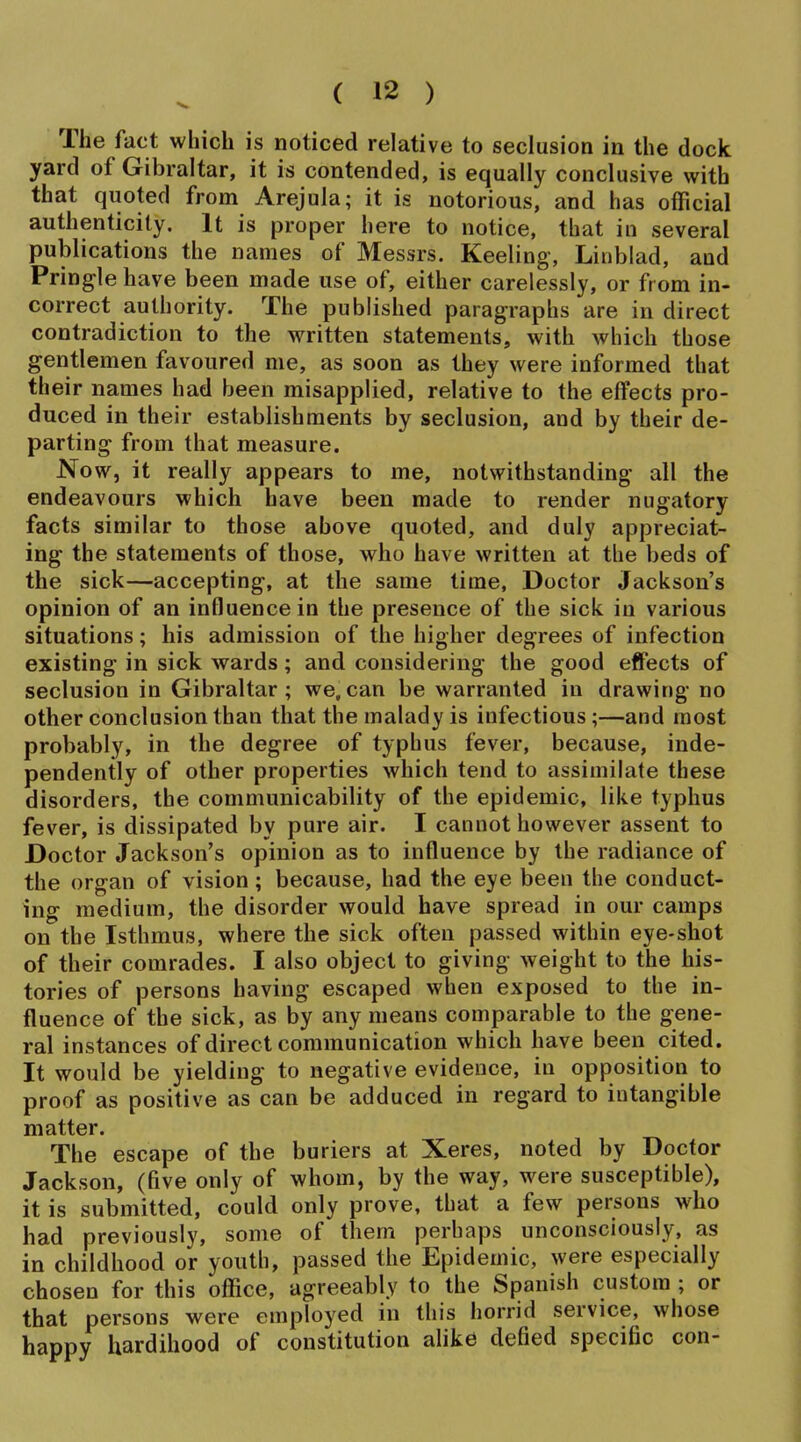 The fact which is noticed relative to seclusion in the dock yard of Gibraltar, it is contended, is equally conclusive with that quoted from Arejula; it is notorious, and has official authenticity. It is proper here to notice, that in several publications the names of Messrs. Keeling, Linblad, and Pringle have been made use of, either carelessly, or from in- correct authority. The published paragraphs are in direct contradiction to the written statements, with which those gentlemen favoured me, as soon as they were informed that their names had been misapplied, relative to the effects pro- duced in their establishments by seclusion, and by their de- parting from that measure. Now, it really appears to me, notwithstanding all the endeavours which have been made to render nugatory facts similar to those above quoted, and duly appreciat- ing the statements of those, who have written at tbe beds of the sick—accepting, at the same time, Doctor Jackson's opinion of an influence in the presence of the sick in various situations; his admission of the higher degrees of infection existing in sick wards; and considering the good effects of seclusion in Gibraltar; we.can be warranted in drawing no other conclusion than that the malady is infectious;—and most probably, in the degree of typhus fever, because, inde- pendently of other properties which tend to assimilate these disorders, the communicability of the epidemic, like typhus fever, is dissipated by pure air. I cannot however assent to Doctor Jackson's opinion as to influence by the radiance of the organ of vision; because, had the eye been the conduct- ing medium, the disorder would have spread in our camps on the Isthmus, where the sick often passed within eye-shot of their comrades. I also object to giving weight to the his- tories of persons having escaped when exposed to the in- fluence of the sick, as by any means comparable to the gene- ral instances of direct communication which have been cited. It would be yielding to negative evidence, in opposition to proof as positive as can be adduced in regard to intangible matter. The escape of the buriers at Xeres, noted by Doctor Jackson, (five only of whom, by the way, were susceptible), it is submitted, could only prove, that a few persons who had previously, some of them perhaps unconsciously, as in childhood or youth, passed the Epidemic, were especially chosen for this office, agreeably to the Spanish custom ; or that persons were employed in this horrid service, whose happy hardihood of constitution alike defied specific con-