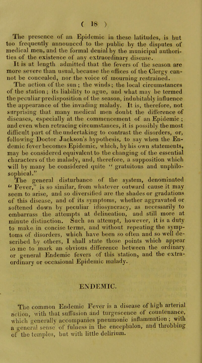 The presence of an Epidemic in these latitudes, is but too frequently announced to the public by the disputes of medical men, and the formal denial by the municipal authori- ties of the existence of any extraordinary disease. It is at length admitted that the fevers of the season are more severe than usual, because the offices of the Clergy can- not be concealed, nor the voice of mourning- restrained. The action of the sun ; the winds; the local circumstances of the station; its liability to ague, and what may be termed the peculiar predisposition of the season, indubitably influence the appearance of the invading malady. It is, therefore, not surprising that many medical men doubt the difference of diseases, especially at the commencement of an Epidemic ; and even when retracing circumstances, it is possibly the most difficult part of the undertaking to contrast the disorders, or, following Doctor Jackson's hypothesis, to say when the En- demic fever becomes Epidemic, which, by his own statements, may be considered equivalent to the changing of the essential characters of the malady, and, therefore, a supposition which will by many be considered quite  gratuitous and unphilo- sophical. The general disturbance of the system, denominated *' Fever, is so similar, from whatever outward cause it may seem to arise, and so diversified are the shades or gradations of this disease, and of its symptoms, whether aggravated or softened down by peculiar idiosyncracy, as necessarily to embarrass the attempts at delineation, and still more at minute distinction. Such an attempt, however, it is a duty to make in concise terms, and without repeating the symp- toms of disorders, which have been so often and so well de- scribed by others, I shall state those points which appear lo me to mark an obvious difference between the ordinary or general Endemic fevers of this station, and the extra- ordinary or occasional Epidemic malady. ENDEMIC. The common Endemic Fever is a disease of high arterial action, Nvith that suffusion and turgescence of countenance, which generally accompanies pneumonic inflammation ; with a general sense of fulness in the encephalon, and throbbing of the temples, but with little delirium.