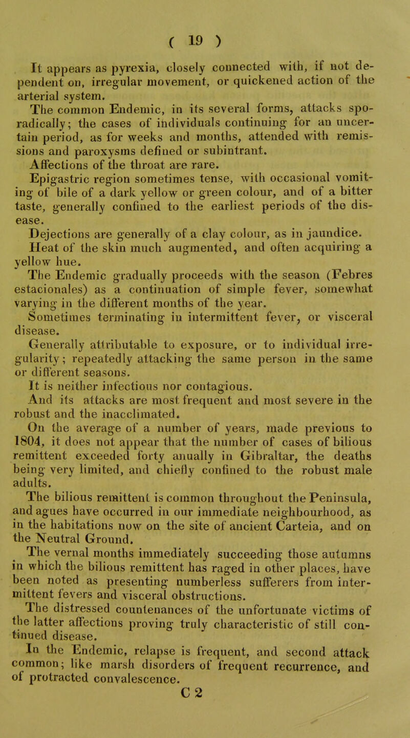 It appears as pyrexia, closely connected with, if not de- pendent on, irregular movement, or quickened action of the arterial system. The common Endemic, in its several forms, attacks spo- radically; the cases of individuals continuing for an uncer- tain period, as for weeks and months, attended with remis- sions and paroxysms defined or subintrant. Affections of the throat are rare. Epigastric region sometimes tense, with occasional vomit- ing of bile of a dark yellow or green colour, and of a bitter taste, generally confined to the earliest periods of tho dis- ease. Dejections are generally of a clay colour, as in jaundice. Heat of the skin much augmented, and often acquiring a yellow hue. The Endemic gradually proceeds with the season (Febres estacionales) as a continuation of simple fever, somewhat varying in the different months of the year. Sometimes terminating in intermittent fever, or visceral disease. Generally attributable to exposure, or to individual irre- gularity ; repeatedly attacking the same person in the same or different seasons. It is neither infectious nor contagious. And its attacks are most frequent and most severe in the robust and the inacclimated. On the average of a number of years, made previous to 1804, it does not appear that the number of cases of bilious remittent exceeded forty anually in Gibraltar, the deaths being very limited, and chiefly confined to the robust male adults. The bilious remittent is common throughout the Peninsula, and agues have occurred in our immediate neighbourhood, as in the habitations now on the site of ancient Carteia, and on the Neutral Ground. The vernal months immediately succeeding those autumns in which the bilious remittent has raged in other places, have been noted as presenting numberless sufferers from inter- mittent fevers and visceral obstructions. The distressed countenances of the unfortunate victims of the latter affections proving truly characteristic of still con- tinued disease. In the Endemic, relapse is frequent, and second attack common; like marsh disorders of frequent recurrence, and of protracted convalescence. C2