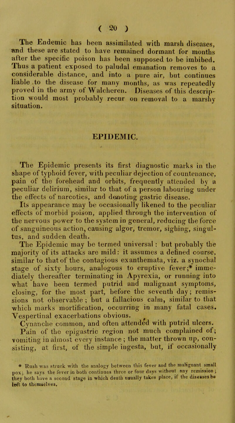 The Endemic has been assimilated with marsh diseases, and these are stated to have remained dormant for months after the specific poison has been supposed to be imbibed. Thus a patient exposed to paludal emanation removes to a considerable distance, and into a pure air, but continues liable to the disease for many months, as was repeatedly proved in the army of Walchcren. Diseases of this descrip- tion would most probably recur on removal to a marshy situation. EPIDEMIC. The Epidemic presents its first diagnostic marks in the shape of typhoid fever, with peculiar dejection of countenance, pain of the forehead and orbits, frequently attended by a peculiar delirium, similar to that of a person labouring under the efiects of narcotics, and denoting gastric disease. Its appearance may be occasionally likened to the peculiar effects of morbid poison, applied through the intervention of the nervous power to the system in general, reducing the force of sang uineous action, causing algor, tremor, sighing, singul- tus, and sudden death. The Epidemic may be termed universal; but probably the majority of its attacks are mild: it assumes a defined course, similar to that of the contagious exanthemata, viz. a synocbal stage of sixty hours, analogous to eruptive fever;* imme- diately thereafter terminating in Apyrexia, or running into what have been termed putrid and malignant symptoms, closing, for the most part, before the seventh day; remis- sions not observable ; but a fallacious calm, similar to that which marks mortification, occurring in many fatal cases. Vespertinal exacerbations obvious. ^ Cynanche common, and often attended with putrid ulcers. Pain of the epigastric region not much complained of; vomiting in almost every instance ; the matter thrown up, con- sisting, at first, of the simple ingesta, but, if occasionally * Rush was struck witli tlie analogy between this fever and the malignant small pox; he says the fever in both contiuaea three or fonr days without any remission ; they both h;ive a second stage in which death usually takes place, if the diseases be left to themselves.