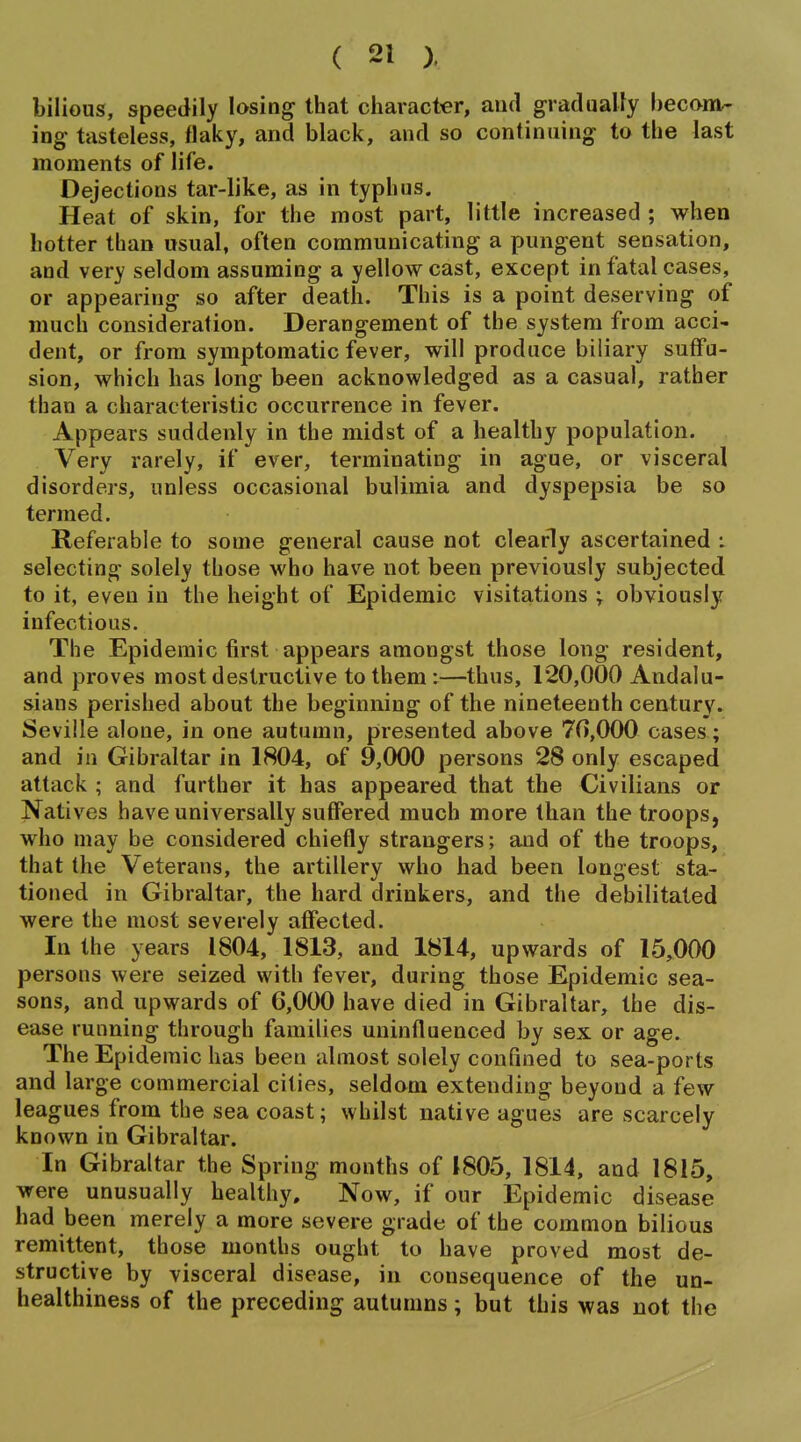 bilious, speedily losing that character, and gradually becom- ing tasteless, flaky, and black, and so continuing to the last moments of life. Dejections tar-like, as in typhus. Heat of skin, for the most part, little increased ; when hotter than usual, often communicating a pungent sensation, and very seldom assuming a yellow cast, except in fatal cases, or appearing so after death. This is a point deserving of much consideration. Derangement of the system from acci- dent, or from symptomatic fever, will produce biliary suffu- sion, which has long been acknowledged as a casual, rather than a characteristic occurrence in fever. Appears suddenly in the midst of a healthy population. Very rarely, if ever, terminating in ague, or visceral disorders, unless occasional bulimia and dyspepsia be so termed. Referable to some general cause not clearly ascertained : selecting solely those who have not been previously subjected to it, even in the height of Epidemic visitations ; obviously infectious. The Epidemic first appears amongst those long resident, and proves most destructive to them:—thus, 120,000 Andalu- sians perished about the beginning of the nineteenth century. Seville alone, in one autumn, presented above 70,000 cases; and in Gibraltar in 1804, of 9,000 persons 28 only escaped attack ; and further it has appeared that the Civilians or Natives have universally suffered much more than the troops, who may be considered chiefly strangers; and of the troops, that the Veterans, the artillery who had been longest sta- tioned in Gibraltar, the hard drinkers, and the debilitated were the most severely affected. In the years 1804, 1813, and 1814, upwards of 15,000 persons were seized with fever, during those Epidemic sea- sons, and upwards of 6,000 have died in Gibraltar, the dis- ease running through families uninfluenced by sex or age. The Epidemic has been almost solely confined to sea-ports and large commercial cities, seldom extending beyond a few leagues from the sea coast; whilst native agues are scarcely known in Gibraltar. In Gibraltar the Spring months of 1805, 1814, and 1815, were unusually healthy. Now, if our Epidemic disease had been merely a more severe grade of the common bilious remittent, those months ought to have proved most de- structive by visceral disease, in consequence of the un- healthiness of the preceding autumns; but this was not the