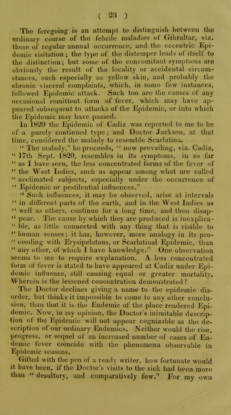 The foregoing^ is an attempt to distinguish between the ordinary course of the febrile maladies of Gibraltar, viz. those of regular annual occurrence, and the eccentric Epi- demic visitation ; the type of the distemper leads of itself tp the distinction; but some of the concomitant symptoms are obviously the result of the locality or accidental circum- stances, such especially as yellow skin, and probably the chronic visceral complaints, which, in some few instances, followed Epidemic attack. Such too are the causes of any occasional remittent form of fever, which may have ap- peared subsequent to attacks of the Epidemic, or into which the Epidemic may have passed. In 1820 the Epidemic of Cadiz was reported to me to be of a purely continued type ; and Doctor Jackson, at that time, considered the malady to resemble Scarlatina.  The malady, he proceeds,  now prevailing, viz. Cadiz, *' 17th Sept. 1820, resembles in its symptoms, in so far  as I have seen, the less concentrated forms of the fever of ** the West Indies, such as appear among what are called  acclimated subjects, especially under the occurrence of  Epidemic or pestilential influences.  Such influences, it may be observed, arise at intervals  in different parts of the earth, and in the West Indies as '* well as others, continue for a long time, and then disap-  pear. Tlie cause by which they are produced is inexplica-  ble, as little connected with any thing that is visible to ** human senses; it has, however, more analogy in its pro-  ceeding with Erysipelatous, or Scarlatinal Epidemic, than  any other, of which I have knowledge. One observation seems to me to require explanation. A less concentrated form of fever is stated to have appeared at Cadiz under Epi- demic influence, still causing equal or greater mortality. Wherein is the lessened concentration demonstrated? The Doctor declines giving a name to the epidemic dis- order, but thinks it impossible to come to any other conclu- sion, than that it is the Endemic of the place rendered Epi- demic. Now, in my opinion, the Doctor's inimitable descrip- tion of the Epidemic will not appear cognizable as the de- scription of our ordinary Endemics. Neither would the rise, progress, or sequel of an increased number of cases of En- demic fever coincide with the phenomena observable in Epidemic seasons. Gifted with the pen of a ready writer, how fortunate would it have been, if the Doctor s visits to the sick had been more than ** desultory, and comparatively few. For my own