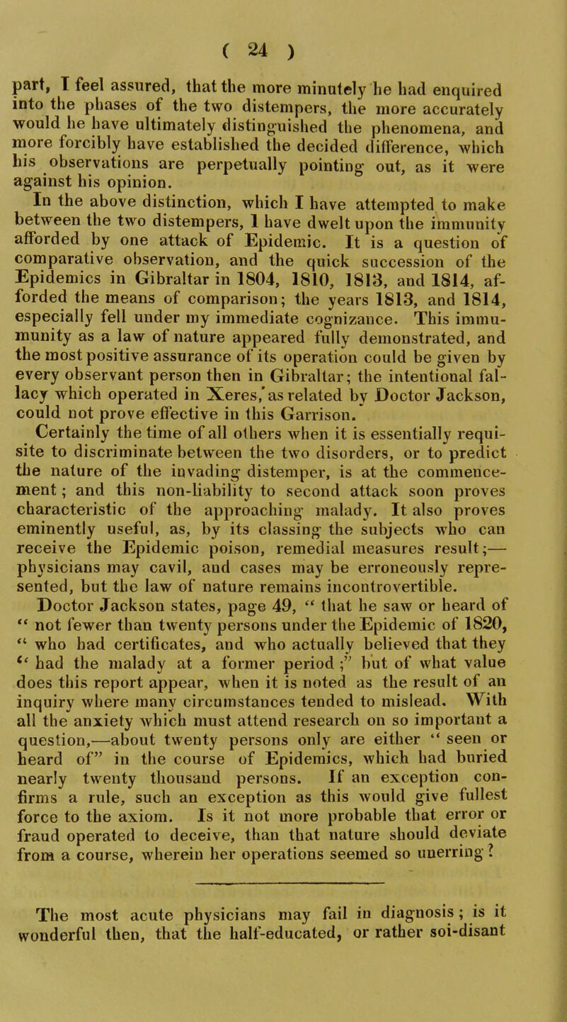 part, T feel assured, that the more minutely he had enquired into the phases of the two distempers, the more accurately would he have ultimately disting^uished the phenomena, and more forcibly have established the decided difference, which his observations are perpetually pointing out, as it were against his opinion. In the above distinction, which I have attempted to make between the two distempers, 1 have dwelt upon the immunity aflForded by one attack of Epidemic. It is a question of comparative observation, and the quick succession of the Epidemics in Gibraltar in 1804, 1810, 1813, and 1814, af- forded the means of comparison; the years 1813, and 1814, especially fell under my immediate cognizance. This immu- munity as a law of nature appeared fully demonstrated, and the most positive assurance of its operation could be given by every observant person then in Gibraltar; the intentional fal- lacy which operated in Xeres,'as related by Doctor Jackson, could not prove effective in this Garrison.' Certainly the time of all others when it is essentially requi- site to discriminate between the two disorders, or to predict the nature of the invading distemper, is at the commence- ment ; and this non-liability to second attack soon proves characteristic of the approaching malady. It also proves eminently useful, as, by its classing the subjects who can receive the Epidemic poison, remedial measures result;— physicians may cavil, and cases may be erroneously repre- sented, but the law of nature remains incontrovertible. Doctor Jackson states, page 49, that he saw or heard of ** not fewer than twenty persons under the Epidemic of 1820,  who had certificates, and who actually believed that they had the malady at a former period ; but of what value does this report appear, when it is noted as the result of an inquiry where many circumstances tended to mislead. With all the anxiety which must attend research on so important a question,—about twenty persons only are either  seen or heard of in the course of Epidemics, which had buried nearly twenty thousand persons. If an exception con- firms a rule, such an exception as this would give fullest force to the axiom. Is it not more probable that error or fraud operated to deceive, than that nature should deviate from a course, wherein her operations seemed so unerring I The most acute physicians may fail in diagnosis ; is it wonderful then, that the half-educated, or rather soi-disant