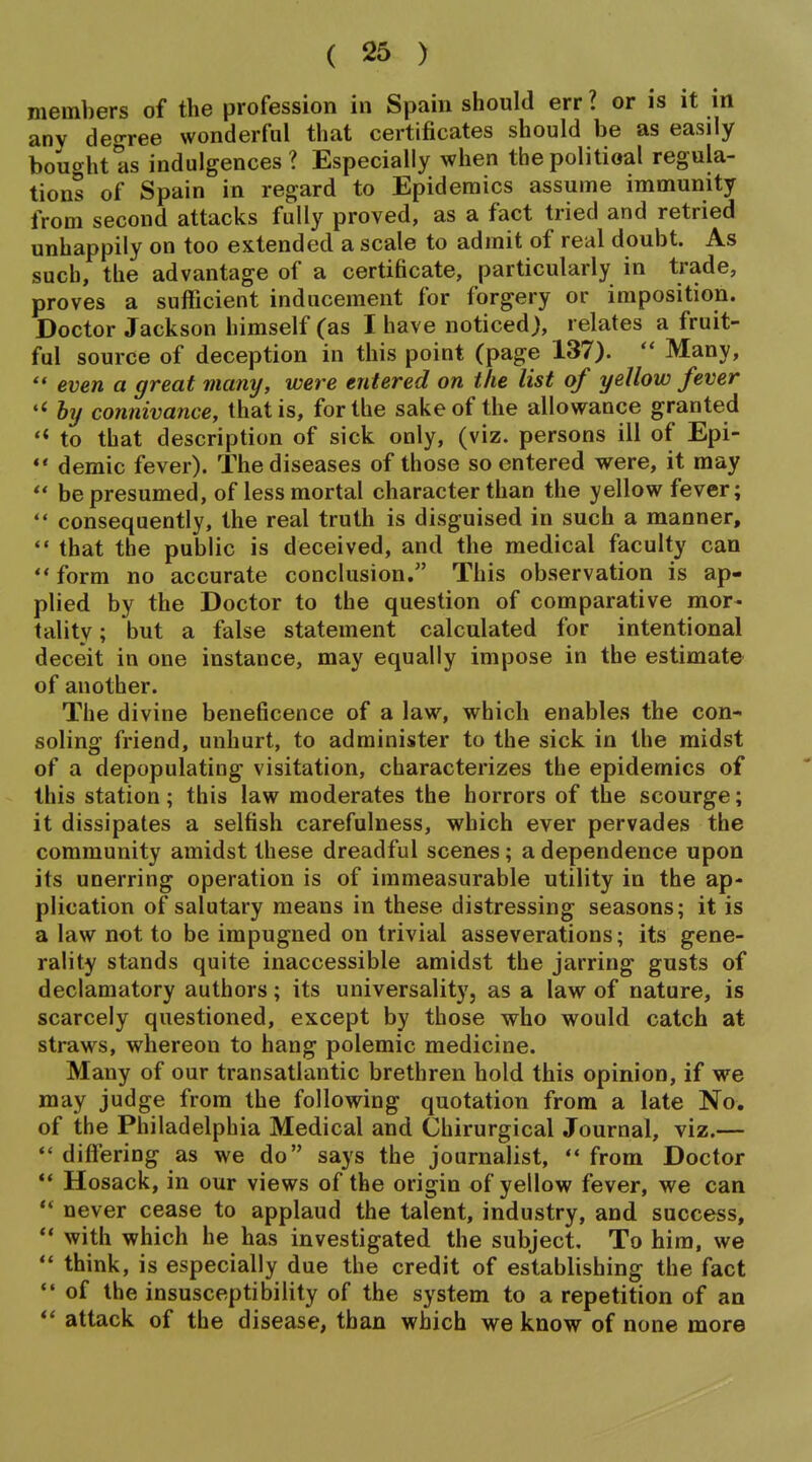 members of the profession in Spain should err ? or is it m anv deo-ree wonderful that certificates should be as easily bought as indulgences? Especially when thepolitioal regula- tions of Spain in regard to Epidemics assume immunity from second attacks fully proved, as a fact tried and retried unhappily on too extended a scale to admit of real doubt. As such, the advantage of a certificate, particularly in trade, proves a sufficient inducement for forgery or imposition. Doctor Jackson himself (as I have noticed), relates a fruit- ful source of deception in this point (page 137).  Many, even a great many, were entered on the list of yellow fever by connivance, that is, for the sake of the allowance granted to that description of sick only, (viz. persons ill of Epi- demic fever). The diseases of those so entered were, it may ** be presumed, of less mortal character than the yellow fever; *• consequently, the real truth is disguised in such a manner,  that the public is deceived, and the medical faculty can  form no accurate conclusion. This observation is ap- plied by the Doctor to the question of comparative mor- tality ; but a false statement calculated for intentional deceit in one instance, may equally impose in the estimate of another. The divine beneficence of a law, which enables the con- soling friend, unhurt, to administer to the sick in the midst of a depopulating visitation, characterizes the epidemics of this station; this law moderates the horrors of the scourge; it dissipates a selfish carefulness, which ever pervades the community amidst these dreadful scenes; a dependence upon its unerring operation is of immeasurable utility in the ap- plication of salutary means in these distressing seasons; it is a law not to be impugned on trivial asseverations; its gene- rality stands quite inaccessible amidst the jarring gusts of declamatory authors; its universality, as a law of nature, is scarcely questioned, except by those who would catch at straws, whereon to hang polemic medicine. Many of our transatlantic brethren hold this opinion, if we may judge from the following quotation from a late No. of the Philadelphia Medical and Chirurgical Journal, viz.—  differing as we do says the journalist,  from Doctor ** Hosack, in our views of the origin of yellow fever, we can '* never cease to applaud the talent, industry, and success, ** with which he has investigated the subject. To him, we think, is especially due the credit of establishing the fact  of the insusceptibility of the system to a repetition of an  attack of the disease, than which we know of none more