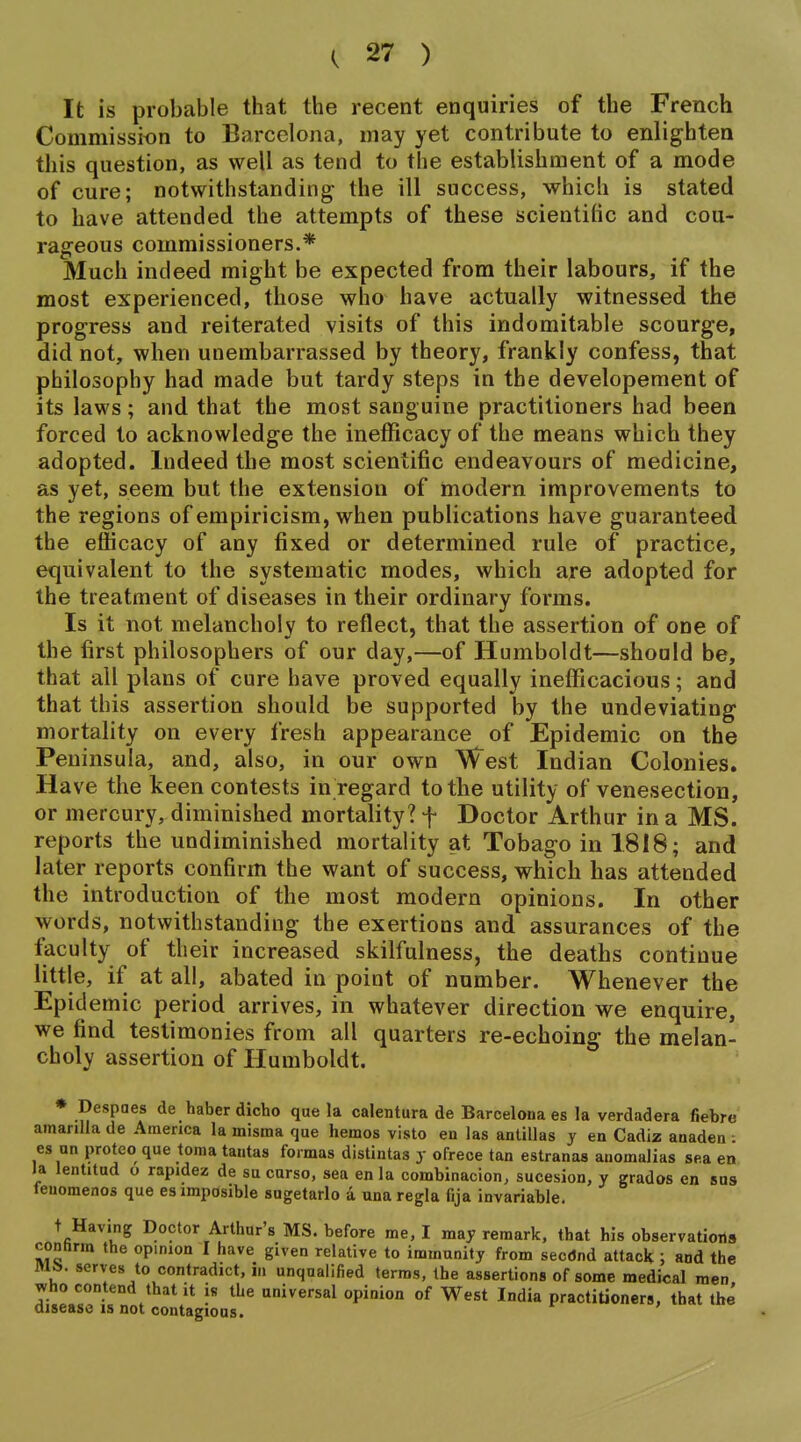It is probable that the recent enquiries of the French Commission to Barcelona, may yet contribute to enlighten this question, as well as tend to the establishment of a mode of cure; notwithstanding the ill success, which is stated to have attended the attempts of these scientific and cou- rageous commissioners.* Much indeed might be expected from their labours, if the most experienced, those who have actually witnessed the progress and reiterated visits of this indomitable scourge, did not, when unembarrassed by theory, frankly confess, that philosophy had made but tardy steps in the developeraent of its laws; and that the most sanguine practitioners had been forced to acknowledge the inefficacy of the means which they adopted. Indeed the most scientific endeavours of medicine, as yet, seem but the extension of modern improvements to the regions of empiricism, when publications have guaranteed the efficacy of any fixed or determined rule of practice, equivalent to the systematic modes, which are adopted for the treatment of diseases in their ordinary forms. Is it not melancholy to reflect, that the assertion of one of the first philosophers of our day,—of Humboldt—should be, that all plans of cure have proved equally inefficacious; and that this assertion should be supported by the undeviating mortality on every fresh appearance of Epidemic on the Peninsula, and, also, in our own West Indian Colonies. Have the keen contests in regard to the utility of venesection, or mercury, diminished mortality? f Doctor Arthur in a MS. reports the undiminished mortality at Tobago in 1818; and later reports confirm the want of success, which has attended the introduction of the most modern opinions. In other words, notwithstanding the exertions and assurances of the faculty of their increased skilfulness, the deaths continue little, if at all, abated in point of number. Whenever the Epidemic period arrives, in whatever direction we enquire, we find testimonies from all quarters re-echoing the melan- choly assertion of Humboldt. ♦ Despaes de haber dicho que la calentura de Barcelona es la verdadera fiebre amariUa de America la misma que hemos visto en las anlillas y en Cadiz anaden : es un proteo que toma tantas formas distintas y ofrece tan estranas anomalias sea en la lentitud o rapidez de su curso, sea en la combinacion, sucesion, y grades en sns feuomenos que esimposible sugetarlo a unaregla fija invariable. t Having Doctor Arthur's MS. before me, I may remark, that his observations connrm the opinion I have given relative to immnnity from sectfnd attack ; and the M&. serves to contradict, in unqualified terms, the assertions of some medical men who contend that it is the universal opinion of West India practitioners, that the disease is not contagious.