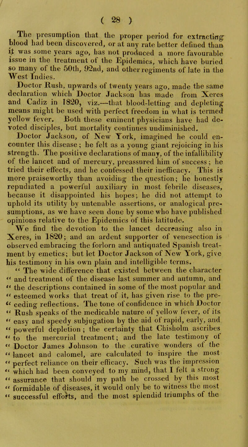 The presumption that the proper period for extracting- blood had been discovered, or at any rate better defined thaa was some years ago, has not produced a more favourable issue in the treatment of the Epidemics, which have buried so many of the 50th, 92nd, and other regiments of late in the West Indies. Doctor Rush, upwards of twenty years ago, made the same declaration which Doctor Jackson has made from Xeres and Cadiz in 1820, viz.—that blood-letting and depleting means might be used with perfect freedom in what is termed yellow fever. Both these eminent physicians have had de- voted disciples, but mortality continues undiminished. Doctor Jackson, of New York, imagined he could en- counter this disease; he felt as a young giant rejoicing in his strength. The positive declarations of many, of the infallibility of the lancet and of mercury, preassured him of success; he tried their effects, and he confessed their inefficacy. This is more praiseworthy than avoiding the question; he honestly repudiated a powerful auxiliary in most febrile diseases, because it disappointed his hopes; he did not attempt to uphold its utility by untenable assertions, or analogical pre- sumptions, as we have seen done by some who have published opinions relative to the Epidemics of this latitude. We find the devotion to the lancet decreasing also in Xeres, in 1820; and an ardent supporter of venesection is observed embracing the forlorn and antiquated Spanish treat- ment by emetics; but let Doctor Jackson of New York, give his testimony in his own plain and intelligible terms. The wide difference that existed between the character *' and treatment of the disease last summer and autumn, and  the descriptions contained in some of the most popular and  esteemed works that treat of it, has given rise to the pre- ceding reflections. The tone of confidence in which Doctor ** Rush speaks of the medicable nature of yellow fever, of its  easy and speedy subjugation by the aid of rapid, early, and  powerful depletion; the certainty that Chisholm ascribes *' to the mercurial treatment; and the late testimony of Doctor James Johnson to the curative wonders of the *' lancet and calomel, are calculated to inspire the most  perfect reliance on their efficacy. Such was the impression ** which had been conveyed to my mind, that I felt a strong  assurance that should my path be crossed by this most  formidable of diseases, it would only be to witness the most successful effofts, and the most splendid triumphs of the