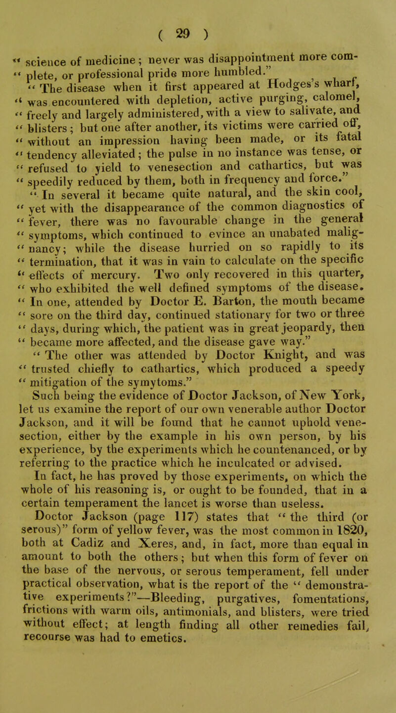 science of medicine ; never was disappointment more com- plete, or professional pride more liumbled. Tlie disease when it first appeared at Hodges's wliart, * was encountered with depletion, active purging, calomel, ' freely and largely administered, with a view to salivate, and ' blisters ; but one after another, its victims were carried off, ' without an impression having been made, or its fatal ' tendency alleviated; the pulse in no instance was tense, or * refused to yield to venesection and cathartics, but was ' speedily reduced by them, both in frequency and force. In several it became quite natural, and the skin cool, ' yet with the disappearance of the common diagnostics of * fever, there was no favourable change in the general symptoms, which continued to evince an unabated malig- nancy; while the disease hurried on so rapidly to its ** termination, that it was in vain to calculate on the specific *• eftects of mercury. Two only recovered in this quarter, who exhibited the well defined symptoms of the disease. In one, attended by Doctor E. Barton, the mouth became ** sore on the third day, continued stationary for two or three days, during which, the patient was in great jeopardy, then became more affected, and the disease gave way. The other was attended by Doctor Knight, and was trusted chiefly to cathartics, which produced a speedy mitigation of the symytoms. Such being the evidence of Doctor Jackson, of New York, let us examine the report of our own venerable author Doctor Jackson, and it will be found that he cannot uphold vene- section, either by the example in his own person, by his experience, by the experiments which he countenanced, or by referjring to the practice which he inculcated or advised. In fact, he has proved by those experiments, on which the whole of his reasoning is, or ought to be founded, that in a certain temperament the lancet is worse than useless. Doctor Jackson (page 117) states that the third (or serous) form of yellow fever, was the most common in 1820, both at Cadiz and Xeres, and, in fact, more than equal in amount to both the others; but when this form of fever on the base of the nervous, or serous temperament, fell under practical observation, what is the report of the demonstra- tive experiments?—Bleeding, purgatives, fomentations, frictions with warm oils, antimonials, and blisters, were tried without effect; at length finding all other remedies fail, recourse was had to emetics.