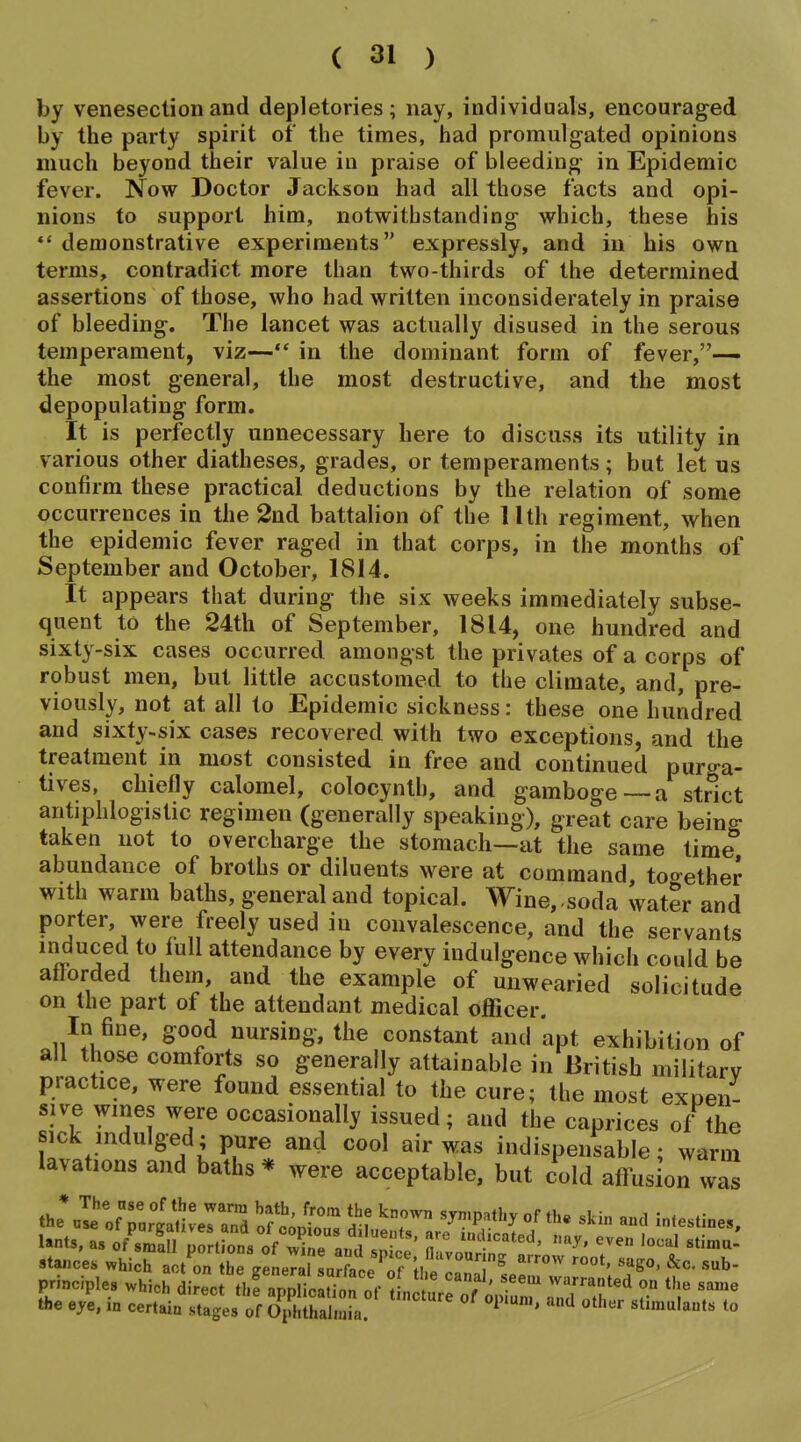 by venesection and depletories; nay, individuals, encouraged by the party spirit of the times, had promulgated opinions much beyond their value in praise of bleeding in Epidemic fever. Now Doctor Jackson had all those facts and opi- nions to support him, notwithstanding which, these his ** demonstrative experiments expressly, and in his own terms, contradict more than two-thirds of the determined assertions of those, who had written inconsiderately in praise of bleeding. The lancet was actually disused in the serous temperament, viz— in the dominant form of fever,— the most general, the most destructive, and the most depopulating form. It is perfectly unnecessary here to discuss its utility in various other diatheses, grades, or temperaments; but let us confirm these practical deductions by the relation of some occurrences in the 2nd battalion of the 11th regiment, when the epidemic fever raged in that corps, in the months of September and October, 1814. It appears that during the six weeks immediately subse- quent to the 24th of September, 1814, one hundred and sixty-six cases occurred amongst the privates of a corps of robust men, but little accustomed to the climate, and, pre- viously, not at all to Epidemic sickness: these one hundred and sixty-six cases recovered with two exceptions, and the treatment in most consisted in free and continued purga- tives, chiefly calomel, colocynth, and gamboge—a strict antiphlogistic regimen (generally speaking), great care being taken not to overcharge the stomach—at the same time abundance of broths or diluents were at command together with warm baths, general and topical. Wine, ,soda water and porter, were freely used in convalescence, and the servants induced to full attendance by every indulgence which could be aflorded them, and the example of unwearied solicitude on the part of the attendant medical officer. In fine, good nursing, the constant and apt exhibition of all those comforts so generally attainable in British military practice, were found essential to the cure; the most expen- sive wines were occasionally issued; and the caprices of the sick indulged; pure and cool air was indispensable; warm lavations and baths * were acceptable, but cold affus on was the 7^ of el and of c^ 'T ^^P'^^''^ -destine,, stances which act on hreeLTal Lrface Tf H 1^ principles which iC^lfappt^i^'^r ^J^^fo^^ ZT' r ^^^ the eye, in certain .stages of Ophthalmia. ^ ' '''^ ^^'^'^'^ts to