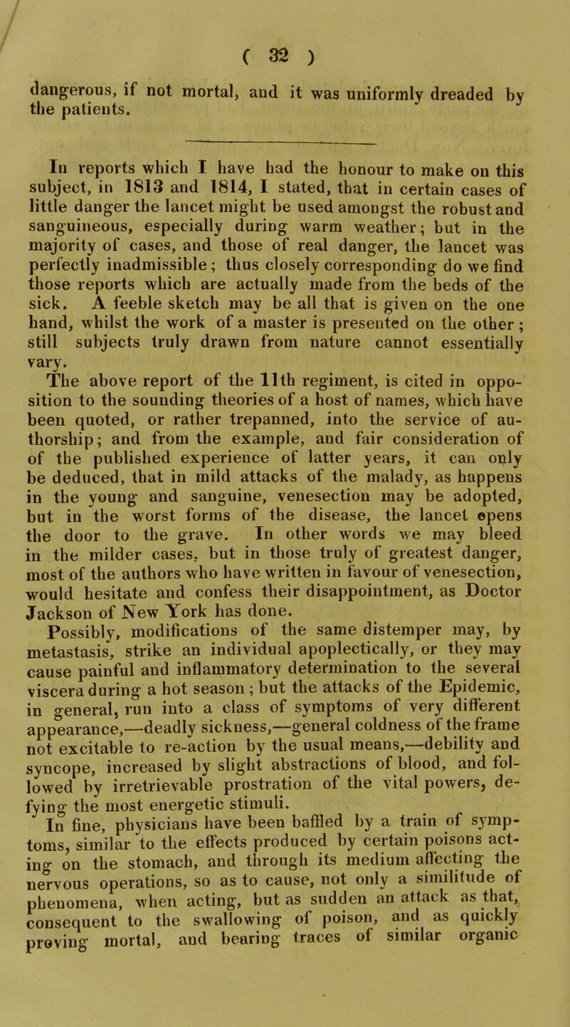 dangerous, if not mortal, and it was uniformly dreaded by the patients. In reports which I have had the honour to make on this subject, in 1813 and 1814, I stated, that in certain cases of little danger the lancet might be used amongst the robust and sanguineous, especially during warm weather; but in the majority of cases, and those of real danger, the lancet was perfectly inadmissible ; thus closely corresponding do we find those reports which are actually made from the beds of the sick. A feeble sketch may be all that is given on the one hand, whilst the work of a master is presented on the other; still subjects truly drawn from nature cannot essentially vary. The above report of the 11th regiment, is cited in oppo- sition to the sounding theories of a host of names, which have been quoted, or rather trepanned, into the service of au- thorship; and from the example, and fair consideration of of the published experience of latter years, it can only be deduced, that in mild attacks of the malady, as happens in the young and sanguine, venesection may be adopted, but in the worst forms of the disease, the lancet opens the door to the grave. In other words we may bleed in the milder cases, but in those truly of greatest danger, most of the authors who have written in favour of venesection, would hesitate and confess their disappointment, as Doctor Jackson of New York has done. Possibly, modifications of the same distemper may, by metastasis, strike an individual apoplectically, or they may cause painful and inflammatory determination to the several viscera during a hot season ; but the attacks of the Epidemic, in treneral, run into a class of symptoms of very different appearance,—deadly sickness,—general coldness of the frame not excitable to re-action by the usual means,—debility and syncope, increased by slight abstractions of blood, and fol- lowed by irretrievable prostration of the vital powers, de- fying the most energetic stimuli. In fine, physicians have been baffled by a train of symp- toms, similar to the effects produced by certain poisons act- ing on the stomach, and through its medium affecting the nervous operations, so as to cause, not only a similitude of phenomena, when acting, but as sudden an attack as that, consequent to the swallowing of poison, and as quickly proving mortal, and bearing traces of similar organic