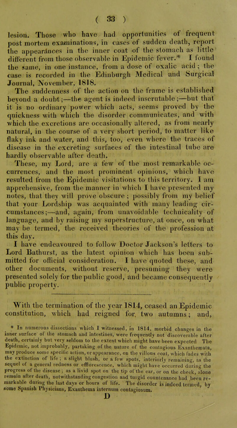 lesion. Those who have had opportunities of frequent post mortem examinations, in cases of sudden death, report tiie appearances in the inner coat of the stomach as little different from those observable in Epidemic fever.* I found the same, in one instance, from a dose of oxalic acid ; the case is recorded in the Edinburgh Medical and Surgical Journal, November, 1818. The suddenness of the action on the frame is established beyond a doubt;—the agent is indeed inscrutable;—but that it is no ordinary power which acts, seems proved by the quickness with which the disorder communicates, and with which the excretions are occasionally altered, as from nearly natural, in the course of a very short period, to matter like flaky ink and water, and this, too, even where the traces of disease in the excreting surfaces of the intestinal tube are hardly observable after death. These, my Lord, are a few of the most remarkable oc- currences, and the most prominent opinions, which have resulted from the Epidemic visitations to this territory. I am apprehensive, from the manner in which I have presented my notes, that they will prove obscure ; possibly from my belief that your Lordship was acquainted with many leading cir- cumstances;—and, again, from unavoidable technicality of language, and by raising my superstructure, at once, on what may be termed, the received theories of the profession at this day. I have endeavoured to follow Doctor Jackson's letters to Lord Bathurst, as the latest opinion which has been sub- mitted for official consideration. I have quoted these, and other documents, without reserve, presuming they were presented solely for the public good, and became consequently pubUc property. With the termination of the year 1814, ceased an Epidemic constitution, which had reigned for, two autumns; and, ♦ In nameroaa dissections which I witnessed, in 1814, morbid changes in the inner surface of the stomach and intestines, were frequently' not discoverable after death, certainly but very seldom to the extent which might have been expected The Epidemic, not improbably, partaking of the nature of the contagious Exanthema(a, may produce some specific action, orappearance, on the villous coat, which fades with the extinction of life ; a slight blush, or a few spots, interiorly remaining, as the sequel of a general redness or efflorescence, which might have occurred during the progress of the disease; as a livid spot on the tip of the ear, or on the cheek, alone remain after death, notwithstanding congestion and turgid countenance had been re- markable during the last days or hours of life. The disorder is indeed termed, by some Spanish Physicians, Exanthema internum contagiosum. ' D
