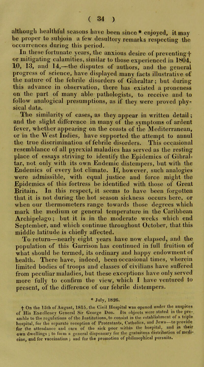 although healthful seasons have been since* enjoyed, it may be proper to subjoin a few desultory remarks respecting the occurrences during this period. Ill these fortunate years, the anxious desire of preventingf or mitigating calamities, similar to those experienced in 1804, 10, 13, and 14,—the disputes of authors, and the general progress of science, have displayed many facts illustrative of the nature of the febrile disorders of Gibraltar; but during this advance in observation, there has existed a proneness on the part of many able pathologists, to receive and to follow analogical presumptions, as if they were proved phy- sical data. Tlie similarity of cases, as they appear in written detail; and the slight difference in many of the symptoms of ardent fever, whether appearing on the coasts of the Mediterranean, or in the West Indies, have supported the attempt to annul the true discrimination of febrile disorders. This occasional resemblance of all pyrexial maladies has served as the resting place of essays striving to identify the Epidemics of Gibral- tar, not only with its own Endemic distempers, but with the Endemics of every hot climate. If, however, such analogies were admissible, with equal justice and force might the Epidemics of this fortress be identified with those of Great Britain. In this respect, it seems to have been forgotten that it is not during the hot season sickness occurs here, or when our thermometers range towards those degrees which mark the medium or general temperature in the Caribbean Archipelago; but it is in the moderate weeks which end September, and which continue throughout October, that this middle latitude is chiefly affected. To return—nearly eight years have now elapsed, and the population of this Garrison has continued in full fruition of what should be termed, its ordinary and happy endowment of health. There have, indeed, been occasional times, wherein limited bodies of troops and classes of civilians have suffered from peculiar maladies, but these exceptions have only served more fully to confirm the view, which I have ventured to present, of the difference of our febrile distempers. « July, 1826. f On the 15lh of August, 1815, the Civil Hospital was opened under the auspices of His Excellency General Sir George Don. Its objects were stated in the pre- amble to the regulations of the Institutions, to consist in the establishment of a triple hospital, for the separate reception of Protestants, Catholics, and Jews—to provide for the attendance and care of the sick poor within the hospital, and in their own dwellings ; to form a general dispensary for the gratuitous distribution of medi- cine, and for vaccination ; and for the promotion of philosopliical pursuits.