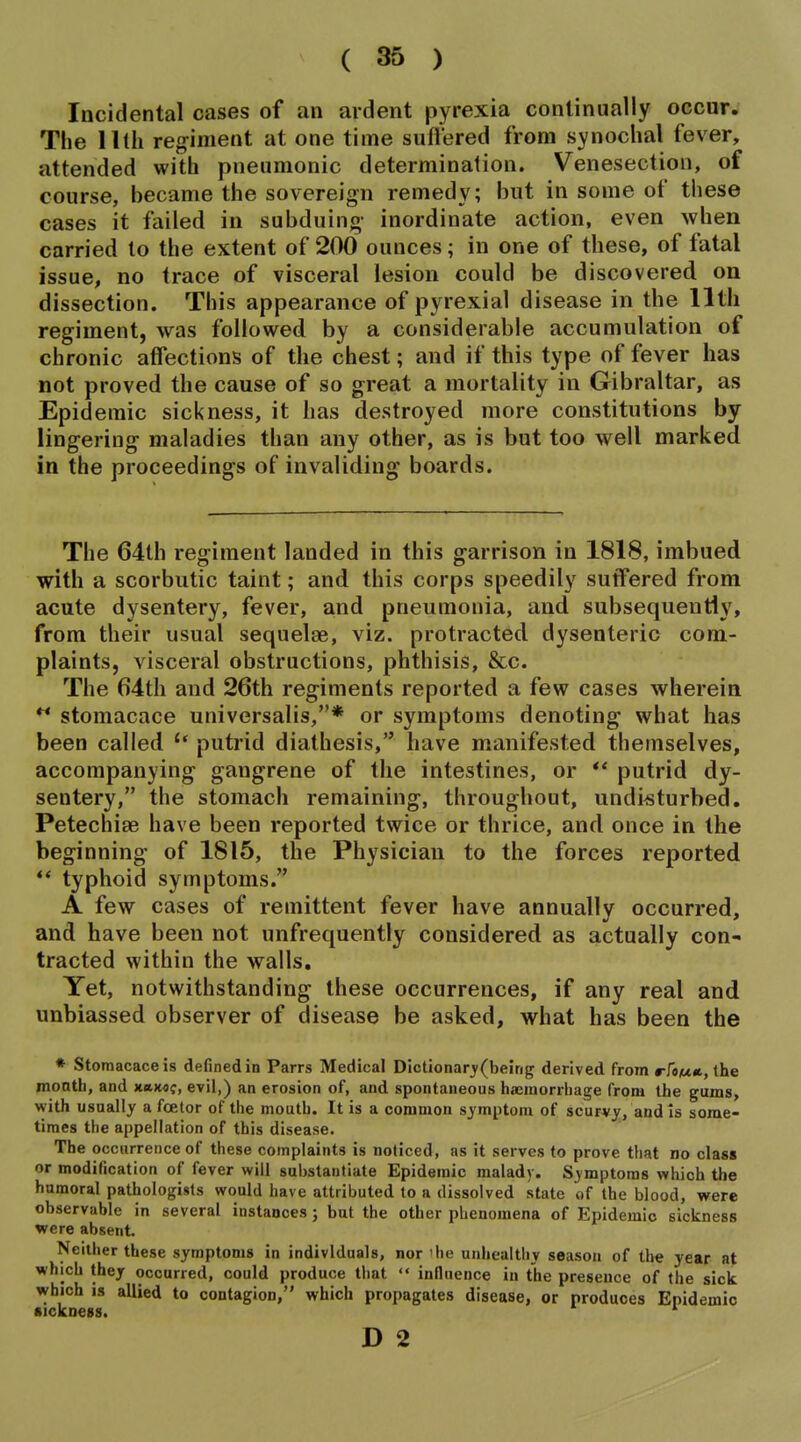 Incidental cases of an ardent pyrexia continually occur. The llth regiment at one time suffered from synochal fever, attended with pneumonic determination. Venesection, of course, became the sovereign remedy; but in some of these cases it failed in subduing- inordinate action, even when carried to the extent of 200 ounces; in one of these, of fatal issue, no trace of visceral lesion could be discovered on dissection. This appearance of pyrexial disease in the llth regiment, was followed by a considerable accumulation of chronic affections of the chest; and if this type of fever has not proved the cause of so great a mortality in Gibraltar, as Epidemic sickness, it has destroyed more constitutions by lingering maladies than any other, as is but too well marked in the proceedings of invaliding boards. The 64th regiment landed in this garrison in 1818, imbued with a scorbutic taint; and this corps speedily suffered from acute dysentery, fever, and pneumonia, and subsequently, from their usual sequelae, viz. protracted dysenteric com- plaints, visceral obstructions, phthisis, &c. The ()4th and 26th regiments reported a few cases wherein stomacace universalis,* or symptoms denoting what has been called '* putrid diathesis, have manifested themselves, accompanying gangrene of the intestines, or putrid dy- sentery, the stomach remaining, throughout, undisturbed, Petechise have been reported twice or thrice, and once in the beginning of 1815, the Physician to the forces reported ** typhoid symptoms. A few cases of remittent fever have annually occurred, and have been not unfrequently considered as actually con- tracted within the walls. Yet, notwithstanding these occurrences, if any real and unbiassed observer of disease be asked, what has been the * Stomacace is defined in Parrs Medical Dictionar3'(beirig derived from rfow*, the month, and x«)mc, evil,) an erosion of, and spontaneous haemorrhage from the gums, with usually a fcetor of the mouth. It is a common symptom of scurvy, and is some- times the appellation of this disease. The occurrence of these complaints is noticed, as it serves to prove that no class or modification of fever will substantiate Epidemic malady. Symptoms which the humoral pathologists would have attributed to a dissolved state of the blood, were observable in several instances; but the other phenomena of Epidemic sickness were absent. Neither these symptoms in individuals, nor 'he unhealtiiy season of the year at which thej occurred, could produce that  influence in the presence of the sick which IS allied to contagion, which propagates disease, or produces Epidemic •ickoess. D 2