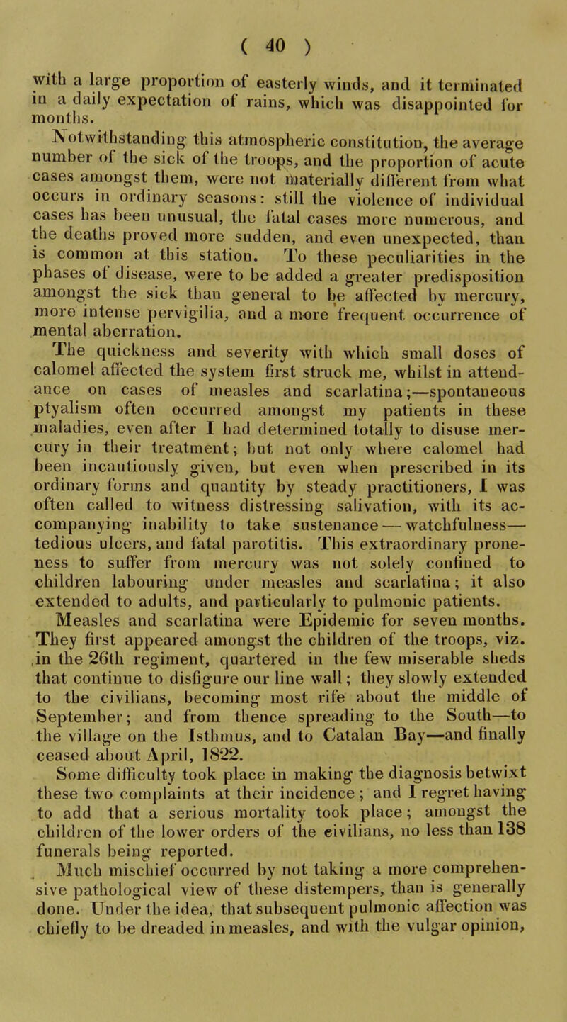 with a large proportion of easterly winds, and it terminated in a daily expectation of rains, wiiich was disappointed for montlis. Notwithstanding this atmospheric constitution, the average number of the sick of the troops, and the proportion of acute cases amongst them, were not materially dilferent from what occurs in ordinary seasons: still the violence of individual cases has been unusual, the fatal cases more numerous, and the deaths proved more sudden, and even unexpected, than is common at this station. To these peculiarities in the phases of disease, were to be added a greater predisposition amongst the sick than general to be afi'ected by mercury, more intense pervigilia, and a more frequent occurrence of mental aberration. The quickness and severity with which small doses of calomel aifecled the system first struck me, whilst in attend- ance on cases of measles and scarlatina;—spontaneous ptyalism often occurred amongst my patients in these maladies, even after I had determined totally to disuse mer- cury in their treatment; hut not only where calomel had been incautiously given, but even when prescribed in its ordinary forms and quantity by steady practitioners, 1 was often called to witness distressing salivation, with its ac- companying inability to take sustenance — watchfulness— tedious ulcers, and fatal parotitis. This extraordinary prone- ness to sutfer from mercury was not solely confined to children labouring under measles and scarlatina; it also extended to adults, and particularly to pulmonic patients. Measles and scarlatina were Epidemic for seven months. They first appeared amongjst the children of the troops, viz. in the 26th regiment, quartered in the few miserable sheds that continue to disfigure our line wall; they slowly extended to the civilians, becoming most rife about the middle of September; and from thence spreading to the South—to the village on the Isthmus, and to Catalan Bay—and finally ceased about April, 1822. Some difficulty took place in making the diagnosis betwixt these two complaints at their incidence ; and I regret having to add that a serious mortality took place; amongst the children of the lower orders of the eivilians, no less than 138 funerals being reported. Much mischief occurred by not taking a more comprehen- sive pathological view of these distempers, than is generally done. Under the idea, that subsequent pulmonic affection was chiefly to be dreaded in measles, and with the vulgar opinion,