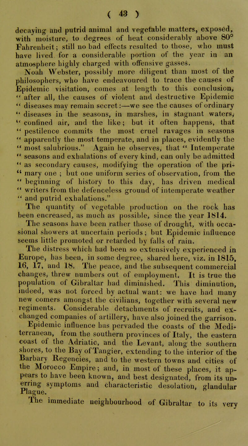 decaying and putrid animal and vegetable matters, exposed, with moisture, to degrees of heat considerably above 80° Fahrenheit; still no bad effects resulted to those, who must have lived for a considerable portion of the year in an atmosphere highly charged with offensive gasses. Noah Webster, possibly more diligent than most of the philosophers, who have endeavoured to trace the causes of Epidemic visitation, comes at length to this conclusion,  after all, the causes of violent and destructive Epidemic  diseases may remain secret:—we see the causes of ordinary *' diseases in the seasons, in marshes, in stagnant waters,  confined air, and the like; but it often happens, that ** pestilence commits the most cruel ravages in seasons  apparently the most temperate, and in places, evidently the ** most salubrious. Again he observes, that ** Intemperate  seasons and exhalations of every kind, can only be admitted *' as secondary causes, modifying the operation of the pri-- *' mary one ; but one uniform series of observation, from the  beginning of history to this day, has driven medical writers from the defenceless ground of intemperate weather  and putrid exhalations. The quantity of vegetable production on the rock has been encreased, as much as possible, since the year 1814. The seasons have been rather those of drought, with occa- sional showers at uncertain periods; but Epidemic influence seems little promoted or retarded by falls of rain. The distress which had been so extensively experienced in Europe, has been, in some degree, shared here, viz. in 1815, 16, 17. and 18. The peace, and the subsequent commercial changes, threw numbers out of employment. It is true the population of Gibraltar had diminished. This diminution, indeed, was not forced by actual want: we have had many new comers amongst the civilians, together with several new regiments. Considerable detachments of recruits, and ex- changed companies of artillery, have also joined the garrison. Epidemic influence has pervaded the coasts of the Medi* terranean, from the southern provinces of Italy, the eastern coast of the Adriatic, and the Levant, along the southern shores, to the Bay of Tangier, extending to the interior of the Barbary Regencies, and to the western towns and cities of the Morocco Empire; and, in most of these places, it ap- pears to have been known, and best designated, from its un* ernng symptoms and characteristic desolation, glandular Plague. The immediate neighbourhood of Gibraltar to its very