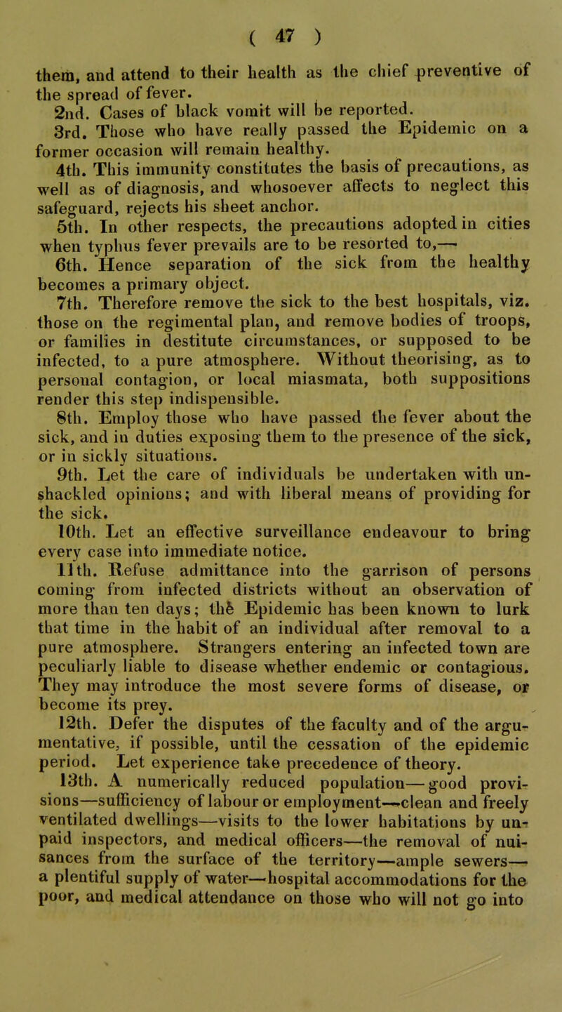 them, and attend to their health as the chief preventive of the spread of fever. 2nd. Cases of black vomit will be reported. 3rd, Those who have really passed the Epidemic on a former occasion will remain healthy. 4th. This immunity constitutes the basis of precautions, as well as of diagnosis, and whosoever affects to neglect this safeguard, rejects his sheet anchor. 5th. In other respects, the precautions adopted in cities when typhus fever prevails are to be resorted to,— 6th. Hence separation of the sick from the healthy becomes a primary object. 7th. Therefore remove the sick to the best hospitals, viz. those on the regimental plan, and remove bodies of troops, or families in destitute circumstances, or supposed to be infected, to a pure atmosphere. Without theorising, as to personal contagion, or local miasmata, both suppositions render this step indispensible. 8th. Employ those who have passed the fever about the sick, and in duties exposing them to the presence of the sick, or in sickly situations. 9th. Let tlie care of individuals be undertaken with un- shackled opinions; and with liberal means of providing for the sick. 10th. Let an effective surveillance endeavour to bring every case into immediate notice. IJth. Refuse admittance into the garrison of persons coming from infected districts without an observation of more than ten days; thfe Epidemic has been known to lurk that time in the habit of an individual after removal to a pure atmosphere. Strangers entering an infected town are peculiarly liable to disease whether endemic or contagious. They may introduce the most severe forms of disease, or become its prey. 12th. Defer the disputes of the faculty and of the argu- mentative, if possible, until the cessation of the epidemic period. Let experience take precedence of theory. 13th. A numerically reduced population—good provi- sions—sufficiency of labour or employment—clean and freely ventilated dwellings—visits to the lower habitations by un- paid inspectors, and medical officers—the removal of nui- sances from the surface of the territory—ample sewers— a plentiful supply of water—hospital accommodations for the poor, and medical attendance on those who will not go into