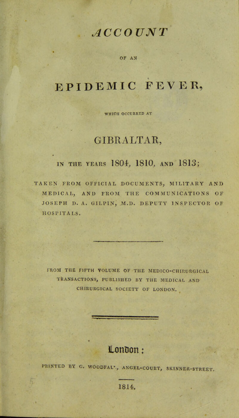 OF AN EPIDEMIC FEVER, WHICH OCCURRED AT GIBRALTAR, IN THE YEARS 1804, 1810, AND 1813; TAKEN FROM OFFICIAL DOCUMENTS, MILITARY AND MEDICAL, AND FROM THE COMMUNICATIONS OF JOSEPH D. A. GILPIN, M.D. DEPUTY INSPECTOR OF HOSPITALS. FROM THE FIFTH VOLUME OF THE MEDICO-CHIUURGICAL TRANSACTIONS, PUBLISHED BY THE MEDICAL AND CHIUURGICAL SOCIETY OF LONDON. ILonDon: PKINTED BY G. WOODFAL^, ANGEL-COURT, SKINNER-STREET. 1814.