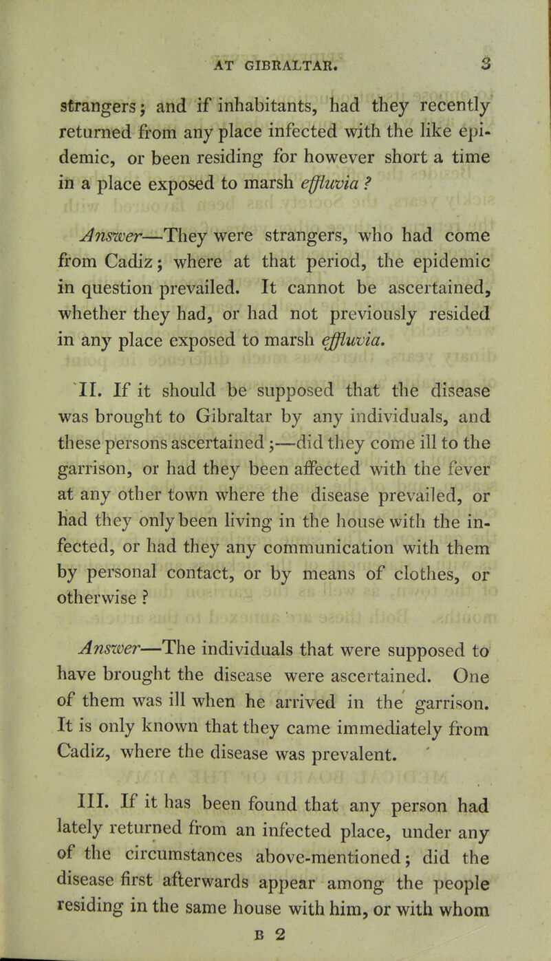 strangers; and if inhabitants, had they recently- returned from any place infected with the like epi- demic, or been residing for however short a time in a place exposed to marsh effluvia ? Answer—They'Were strangers, who had come from Cadiz; where at that period, the epidemic in question prevailed. It cannot be ascertained, whether they had, or had not previously resided in any place exposed to marsh effluvia. II. If it should be supposed that the disease was brought to Gibraltar by any individuals, and these persons ascertained-did they come ill to the garrison, or had they been aiFected with the fever at any other town where the disease prevailed, or had they only been living in the house with the in- fected, or had they any communication with them by personal contact, or by means of clothes, or otherwise ? Anszver—The individuals that were supposed to have brought the disease were ascertained. One of them was ill when he arrived in the garrison. It is only known that they came immediately from Cadiz, where the disease was prevalent. III. If it has been found that any person had lately returned from an infected place, under any of the circumstances above-mentioned; did the disease first afterwards appear among the people residing in the same house with him, or with whom B 2