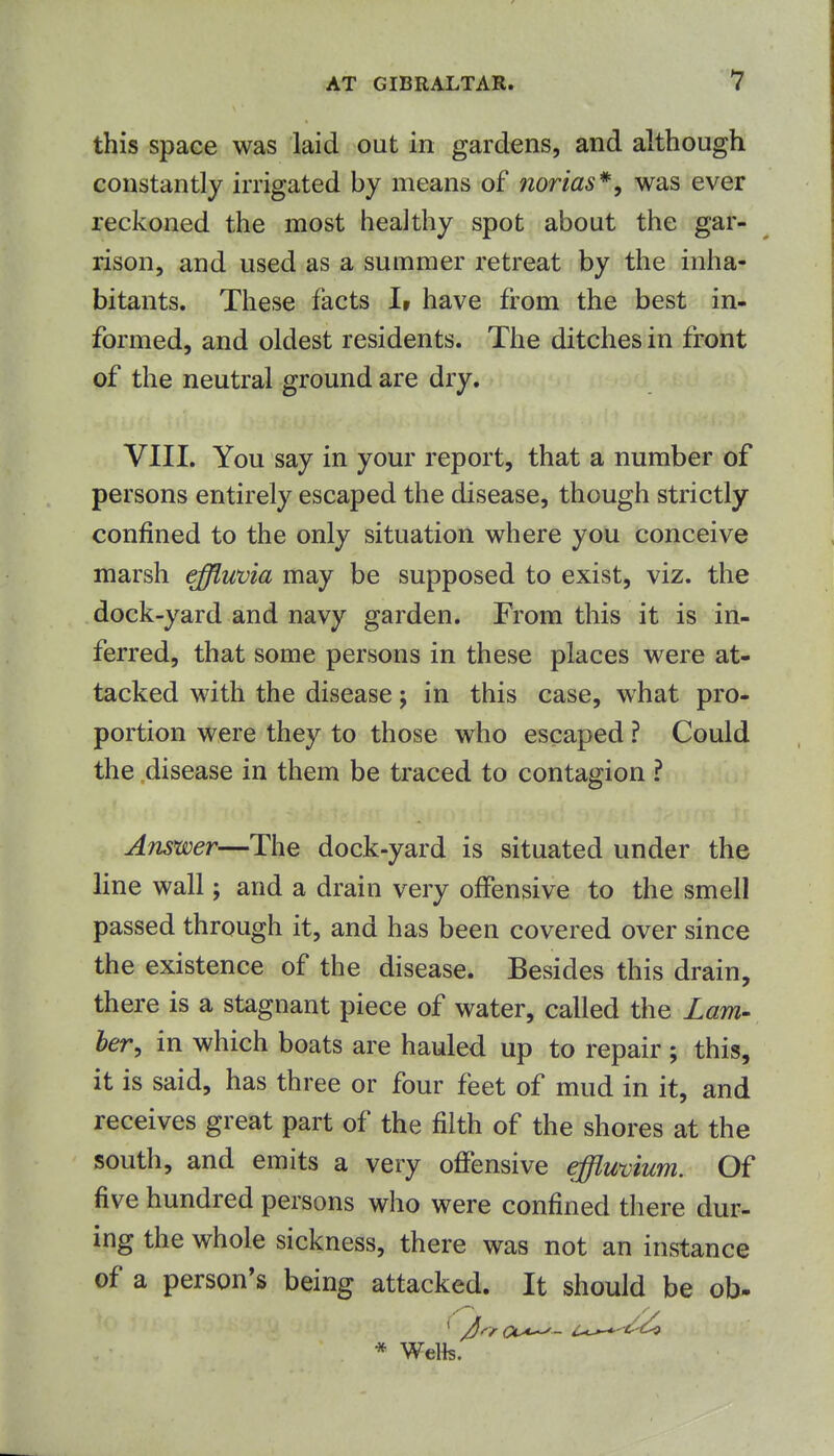 this space was laid out in gardens, and although constantly irrigated by means of norias*, was ever reckoned the most healthy spot about the gar- rison, and used as a summer retreat by the inha- bitants. These facts I» have from the best in- formed, and oldest residents. The ditches in front of the neutral ground are dry. VIII. You say in your report, that a number of persons entirely escaped the disease, though strictly confined to the only situation where you conceive marsh effluvia may be supposed to exist, viz. the dock-yard and navy garden. From this it is in- ferred, that some persons in these places were at- tacked with the disease; in this case, what pro- portion were they to those who escaped ? Could the disease in them be traced to contagion ? Answer—The dock-yard is situated under the line wall; and a drain very offensive to the smell passed through it, and has been covered over since the existence of the disease. Besides this drain, there is a stagnant piece of water, called the Lam- her, in which boats are hauled up to repair ; this, it is said, has three or four feet of mud in it, and receives great part of the filth of the shores at the south, and emits a very offensive efflmium. Of five hundred persons who were confined there dur- ing the whole sickness, there was not an instance of a person's being attacked. It should be ob-