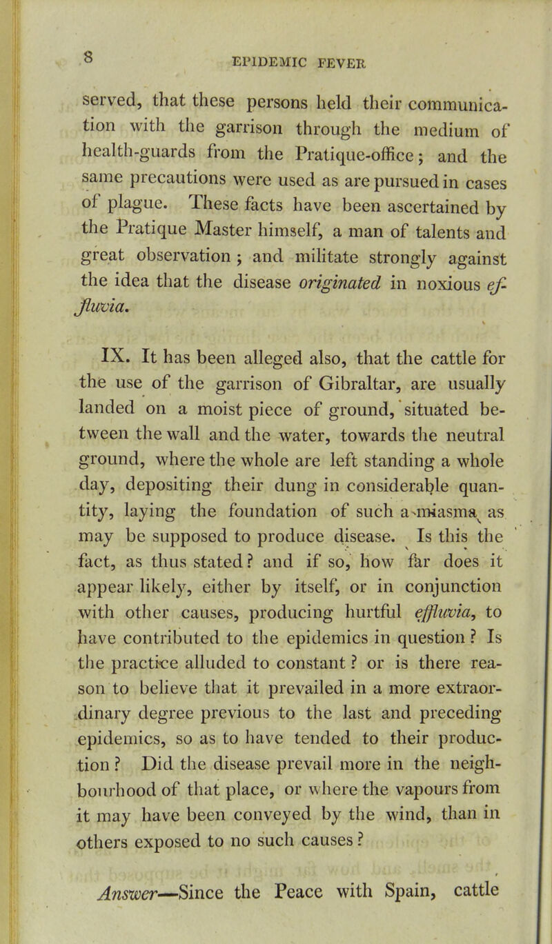 served, that these persons held their communica- tion with the garrison through the medium of health-guards from the Pratique-office; and the same precautions were used as are pursued in cases of plague. These facts have been ascertained by the Pratique Master himself, a man of talents and great observation ; and mihtate strongly against the idea that the disease originated in noxious ef- Jlwvia. IX. It has been alleged also, that the cattle for the use of the garrison of Gibraltar, are usually landed on a moist piece of ground, situated be- tween the wall and the water, towards the neutral ground, where the whole are left standing a whole day, depositing their dung in considerable quan- tity, laying the foundation of such a-miasma^ as may be supposed to produce disease. Is this the fact, as thus stated? and if so, how far does it appear likely, either by itself, or in conjunction with other causes, producing hurtful efflima, to )iave contributed to the epidemics in question ? Is the practice alhided to constant ? or is there rea- son to believe that it prevailed in a more extraor- •dinary degree previous to the last and preceding epidemics, so as to have tended to their produc- tion ? Did the disease prevail more in the neigh- bourhood of that place, or where the vapours from it may have been conveyed by the wind, than in others exposed to no such causes ? Answer—Since the Peace with Spain, cattle