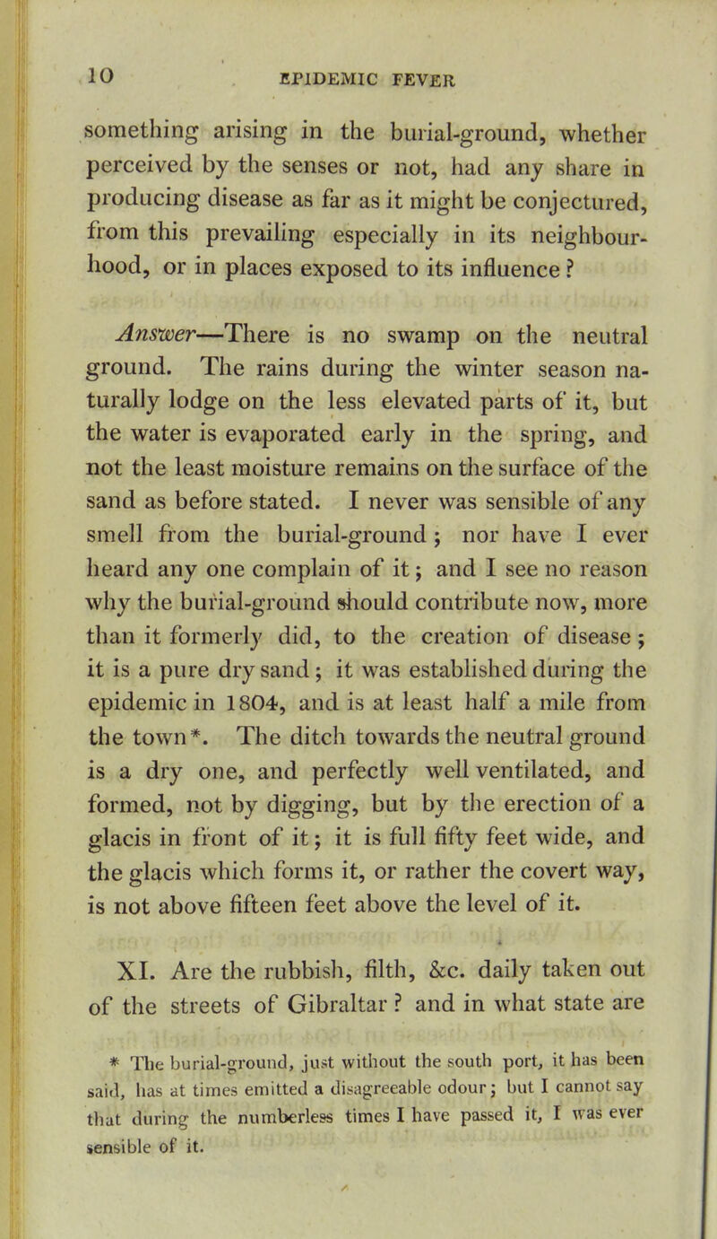 something arising in the burial-ground, whether perceived by the senses or not, had any share in producing disease as far as it might be conjectured, from this prevaihng especially in its neighbour- hood, or in places exposed to its influence ? Answer—There is no swamp on the neutral ground. The rains during the winter season na- turally lodge on the less elevated parts of it, but the water is evaporated early in the spring, and not the least moisture remains on the surface of the sand as before stated. I never was sensible of any smell from the burial-ground; nor have I ever heard any one complain of it; and I see no reason why the burial-ground should contribute now, more than it formerly did, to the creation of disease; it is a pure dry sand; it was established during the epidemic in 1804, and is at least half a mile from the town*. The ditch towards the neutral ground is a dry one, and perfectly well ventilated, and formed, not by digging, but by the erection of a glacis in front of it; it is full fifty feet wide, and the glacis which forms it, or rather the covert way, is not above fifteen feet above the level of it. XI. Are the rubbish, filth, &c. daily taken out of the streets of Gibraltar ? and in what state are * The burial-ground, just without the south port, it has been said, lias at times emitted a disagreeable odour j but I cannot say that during the numberless times I have passed it, I was ever sensible of it.