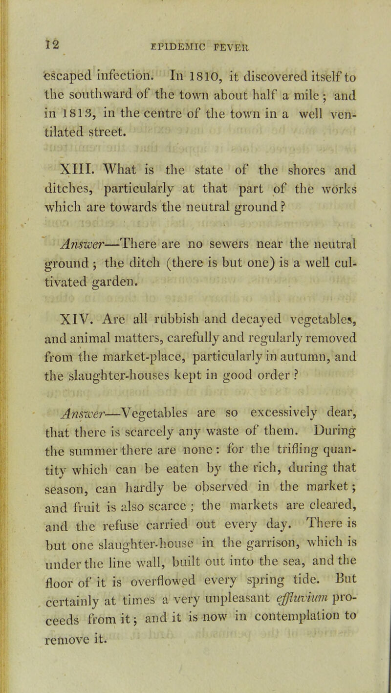 Escaped infection. In 1810, it discovered itself to the southward of the town about half a mile ; and in 1813, in the centre of the town in a well ven- tilated street. XIII. What is the state of the shores and ditches, particularly at that part of the AVdrks which are towards the neutral ground ? Answer—There are no sewers near the neutral ground ; the ditch (there is but one) is a well cul- tivated garden. XIV. Are all rubbish and decayed vegetables, and animal matters, carefully and regularly removed from the market-place, particularly in autumn, and the slaughter-houses kept in good order ? Answer—Vegetables are so excessively dear, that there is scarcely any waste of them. During the summer there are none : for the trifling quan- tity which can be eaten by the rich, during that season, can hardly be observed in the market; and fruit is also scarce ; the markets are cleared, and the refuse carried out every day. There is but one slaughter-house in the garrison, which is under the line wall, built out into the sea, and the floor of it is overflowed every spring tide. But certainly at times A'very unpleasant effluvium pro- ceeds from it and it is now in contemplation to remove it.