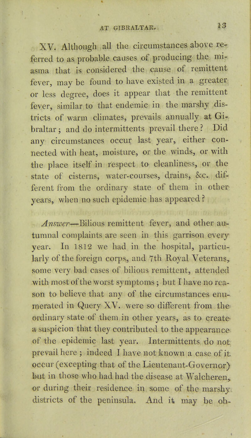 XV. Although all the circumstances above re- ferred to as probable causes of producing the mi- asma that is considered the cause of remittent fever, may be found to have existed in a greater or less degree, does it appear that the remittent fever, similar to that endemic in the marshy dis- tricts of wsLrm cHmates, prevails annually at Gi- braltar ; and do intermittents prevail there ? Did any circumstances occur last year, either con- nected with heat, moisture, or the winds, or with the place itself in respect to cleanHness, or the state of cisterns, water-courses, drains, &c. dif- ferent from the ordinary state of them in other years, when no such epidemic has appeared ? Answer—Bilious remittent fever, and other au- tumnal complaints are seen in this garrison every year. In 1812 we had in the hospital, particu- larly of the foreign corpSi, and 7th Royal Veterans, some very bad cases of bilious remittent, attended with most of the worst symptoms ; but I have no rea- son to believe that any of the circumstances enu- merated in Query XV. were so different from the ordinary state of them in other years, as to create- a suspicion that they contributed to the appearance of the epidemic last year. Intermittents do not prevail here ; indeed I have not known a case of it occur (excepting that of the Lieutenant-Governor) but in those who had had the disease at Walcheren, or during their residence in some of the marshy districts of the peninsula. And it may be oh-