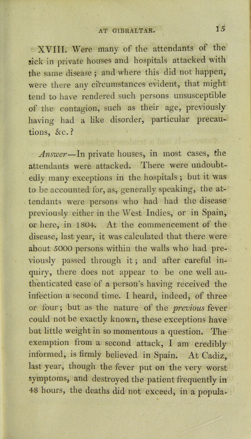 1^ XVIII. Were many of the attendants of the sick in private houses and hospitals attacked with the same disease ; and where this did not happen, were there any circumstances evident, that might tend to have rendered such persons unsusceptible of the contagion, such as their age, previously having had a like disorder, particular precau- tions, kc, ? Answer—In private houses^ in most cases, the attendants were attacked. There were undoubt- edly many exceptions in the hospitals ; but it was to be accounted for, as, generally speaking, the at- tendants were persons who had had the disease previously either in the West Indies, or in Spain, or here, in 1804. At the commencement of the disease, last year, it was calculated that there w^ere about 5000 persons within the walls who had pre- viously passed through it; and after careful in- quiry, there does not appear to be one well au- thenticated case of a person's having received the infection a second time. I heard, indeed, of three or four; but as the nature of the previous fever could not be exactly known, these exceptions have but little weight in so momentous a question. The exemption from a second attack, I am credibly informed, is firmly beUeved in Spain. At Cadiz, last year, though the fever put on the very worst symptoms, and destroyed the patient frequently in 48 hours, the deaths did not exceed, in a popula-