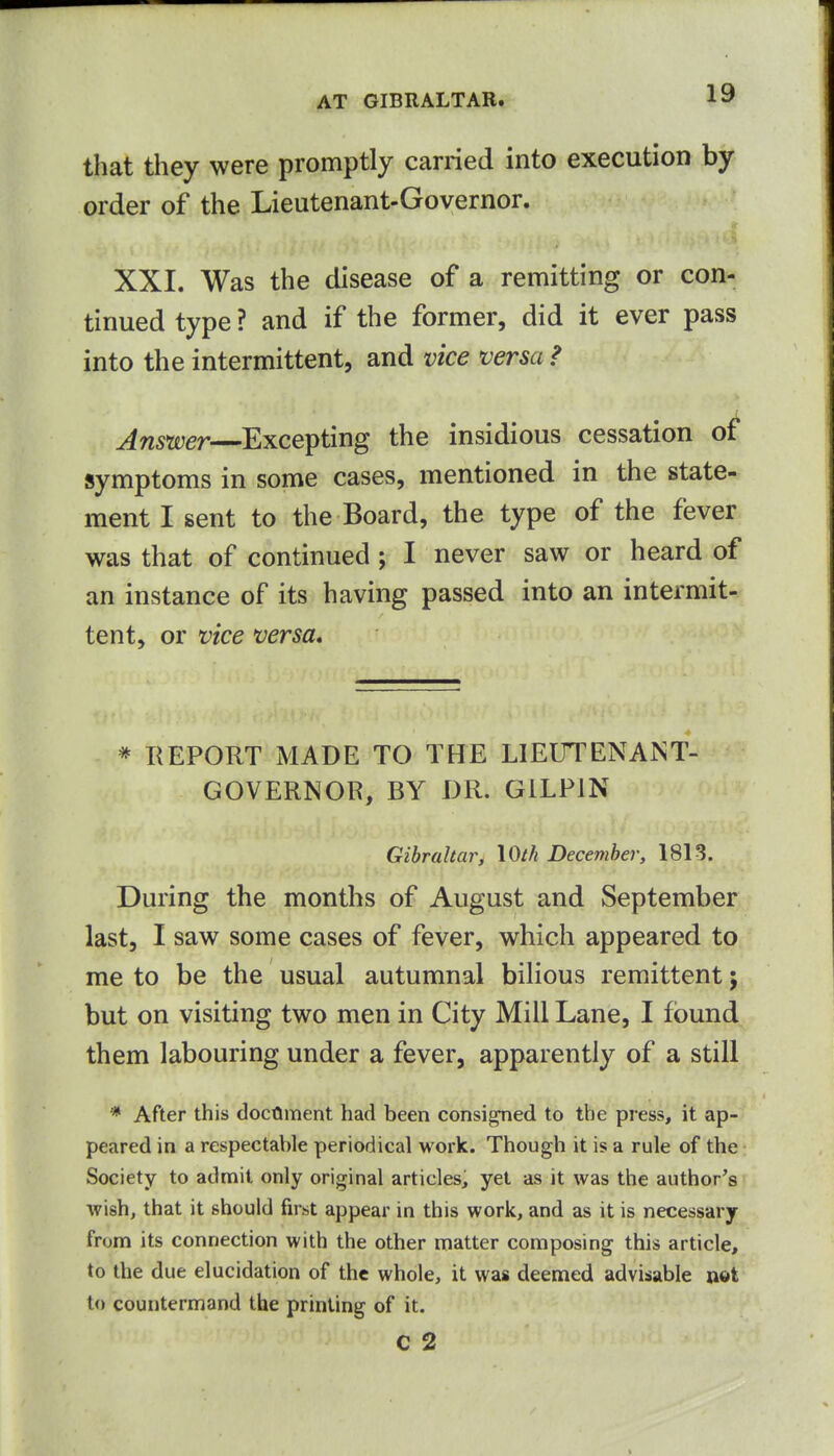 that they were promptly carried into execution by order of the Lieutenant-Governor. XXI. Was the disease of a remitting or con- tinued type ? and if the former, did it ever pass into the intermittent, and vice versa ? Answer—Excepting the insidious cessation of^ symptoms in some cases, mentioned in the state- ment I sent to the Board, the type of the fever was that of continued; I never saw or heard of an instance of its having passed into an intermit- tent, or vice versa. * REPORT MADE TO THE LIEUTENANT- GOVERNOR, BY DR. GILPIN Gibraltar, \Oth December, 1813. During the months of August and September last, I saw some cases of fever, which appeared to me to be the usual autumnal bilious remittent; but on visiting two men in City Mill Lane, I found them labouring under a fever, apparently of a still * After this document had been consi^ed to the press, it ap- peared in a respectable periodical work. Though it is a rule of the Society to admit only original articles, yet as it was the author's wish, that it should first appear in this work, and as it is necessary from its connection with the other matter composing this article, to the due elucidation of the whole, it was deemed advisable »ftt to countermand the printing of it. C 2