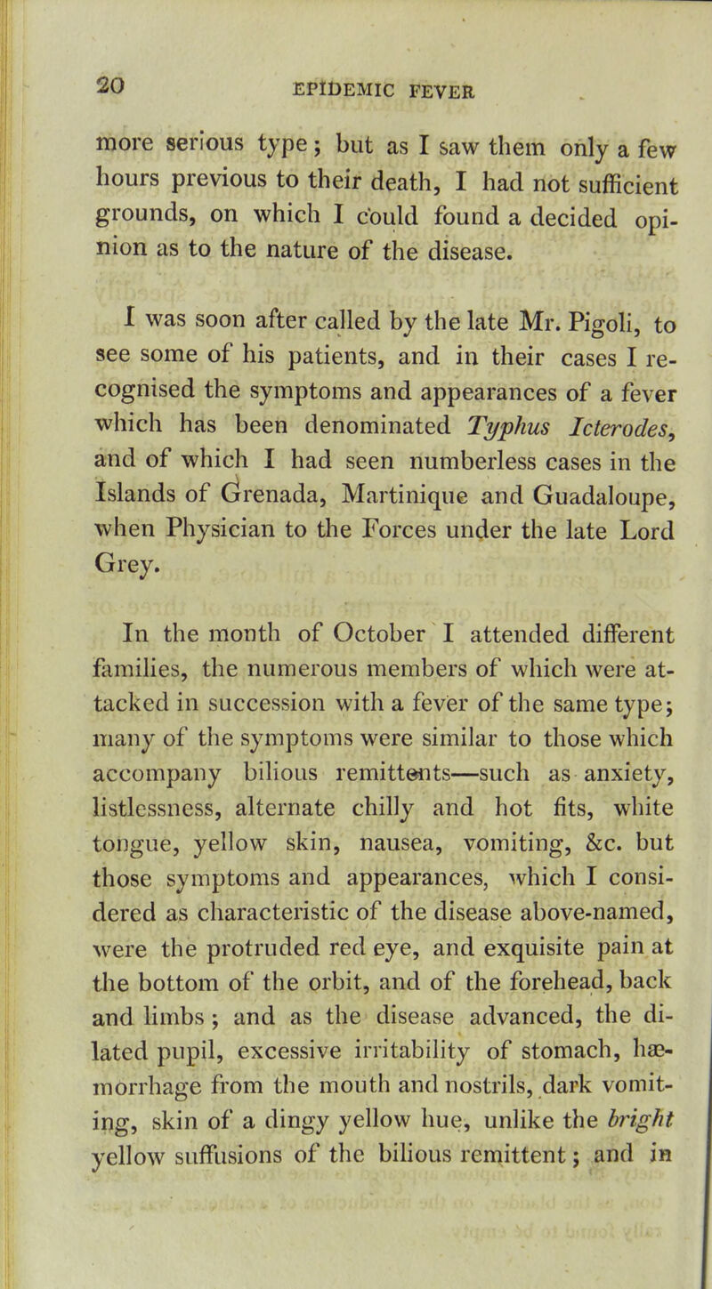 more serious type; but as I saw them only a few hours previous to their death, I had not sufficient grounds, on which I could found a decided opi- nion as to the nature of the disease. I was soon after called by the late Mr. Pigoli, to see some of his patients, and in their cases I re- cognised the symptoms and appearances of a fever which has been denominated Typhus Icterodes, and of which I had seen numberless cases in the Islands of (Grenada, Martinique and Guadaloupe, when Physician to the Forces under the late Lord Grey. In the month of October I attended different families, the numerous members of which were at- tacked in succession with a fever of the same type; many of the symptoms were similar to those which accompany bilious remittents—such as anxiety, listlessness, alternate chilly and hot fits, white tongue, yellow skin, nausea, vomiting, &c. but those symptoms and appearances, which I consi- dered as characteristic of the disease above-named, were the protruded red eye, and exquisite pain at the bottom of the orbit, and of the forehead, back and limbs; and as the disease advanced, the di- lated pupil, excessive irritability of stomach, hae- morrhage from the mouth and nostrils, dark vomit- ing, skin of a dingy yellow hue, unlike the bright yellow suffusions of the bihous remittent; and in