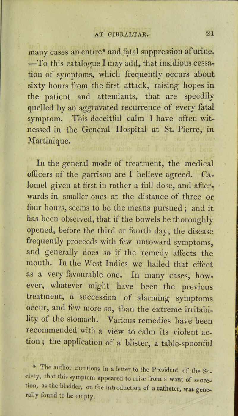 many cases an entire* and fatal suppression of urine. —To this catalogue I may add^ that insidious cessa- tion of symptoms, which frequently occurs about sixty hours from the first attack, raising hopes in the patient and attendants, that are speedily quelled by an aggravated recurrence of every fatal symptom. This deceitful calm I have often wit- nessed in the General Hospital at St. Pierre, in Martinique. In the general mode of treatment, the medical officers of the garrison are I believe agreed. Ca- lomel given at first in rather a full dose, and after- wards in smaller ones at the distance of three or four hours, seems to be the means pursued; and it has been observed, that if the bowels be thoroughly opened, before the third or fourth day, the disease frequently proceeds with few untoward symptoms, and generally does so if the remedy affects the mouth. In the West Indies we hailed that effect as a very favourable one. In many cases, how- ever, whatever might have been the previous treatment, a succession of alarming symptoms occur, and few more so, than the extreme irritabi- lity of the stomach. Various remedies have been recommended with a view to calm its violent ac- tion ; the application of a blister, a table-spoonful * The author mentions in a letter to the President of the So- ciety, that this symptom appeared to arise Trom a want of secre- tion, as the bladder, on the introduction of a catheter, was gene- rally found to be empty.